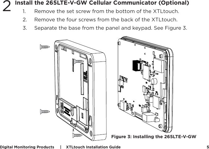 Digital Monitoring Products     |    XTLtouch Installation Guide 52.  Use the include mounting template, level, and #6 screws to mount the backplate to the wall. See Figure 2 for mounting hole locations.  Install the 265LTE-V-GW Cellular Communicator (Optional)1.  Remove the set screw from the bottom of the XTLtouch.2.  Remove the four screws from the back of the XTLtouch.  3.  Separate the base from the panel and keypad. See Figure 3.2Figure 3: Installing the 265LTE-V-GW