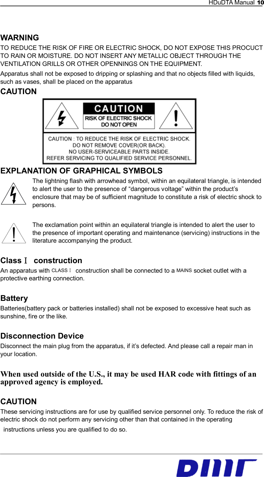   HDuDTA Manual 10   WARNING TO REDUCE THE RISK OF FIRE OR ELECTRIC SHOCK, DO NOT EXPOSE THIS PROCUCT TO RAIN OR MOISTURE. DO NOT INSERT ANY METALLIC OBJECT THROUGH THE VENTILATION GRILLS OR OTHER OPENNINGS ON THE EQUIPMENT. Apparatus shall not be exposed to dripping or splashing and that no objects filled with liquids, such as vases, shall be placed on the apparatus CAUTION        EXPLANATION OF GRAPHICAL SYMBOLS The lightning flash with arrowhead symbol, within an equilateral triangle, is intended to alert the user to the presence of “dangerous voltage” within the product’s enclosure that may be of sufficient magnitude to constitute a risk of electric shock to persons.  The exclamation point within an equilateral triangle is intended to alert the user to the presence of important operating and maintenance (servicing) instructions in the literature accompanying the product.    ClassⅠ  construction An apparatus with CLASSⅠ construction shall be connected to a MAINS socket outlet with a protective earthing connection.  Battery Batteries(battery pack or batteries installed) shall not be exposed to excessive heat such as sunshine, fire or the like.  Disconnection Device Disconnect the main plug from the apparatus, if it’s defected. And please call a repair man in your location.  When used outside of the U.S., it may be used HAR code with fittings of an approved agency is employed.  CAUTION These servicing instructions are for use by qualified service personnel only. To reduce the risk of electric shock do not perform any servicing other than that contained in the operating     instructions unless you are qualified to do so. 