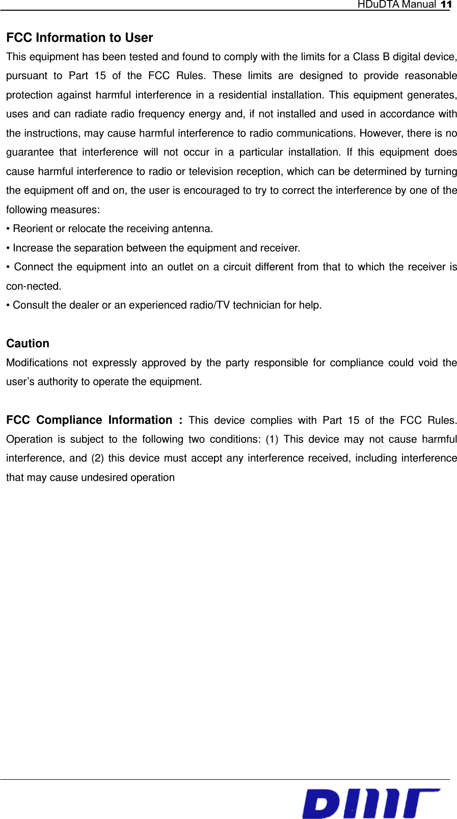   HDuDTA Manual 11    FCC Information to User This equipment has been tested and found to comply with the limits for a Class B digital device, pursuant to Part 15 of the FCC Rules. These limits are designed to provide reasonable protection against harmful interference in a residential installation. This equipment generates, uses and can radiate radio frequency energy and, if not installed and used in accordance with the instructions, may cause harmful interference to radio communications. However, there is no guarantee that interference will not occur in a particular installation. If this equipment does cause harmful interference to radio or television reception, which can be determined by turning the equipment off and on, the user is encouraged to try to correct the interference by one of the following measures: • Reorient or relocate the receiving antenna. • Increase the separation between the equipment and receiver. • Connect the equipment into an outlet on a circuit different from that to which the receiver is con-nected. • Consult the dealer or an experienced radio/TV technician for help.  Caution Modifications not expressly approved by the party responsible for compliance could void the user’s authority to operate the equipment.  FCC Compliance Information : This device complies with Part 15 of the FCC Rules. Operation is subject to the following two conditions: (1) This device may not cause harmful interference, and (2) this device must accept any interference received, including interference that may cause undesired operation           