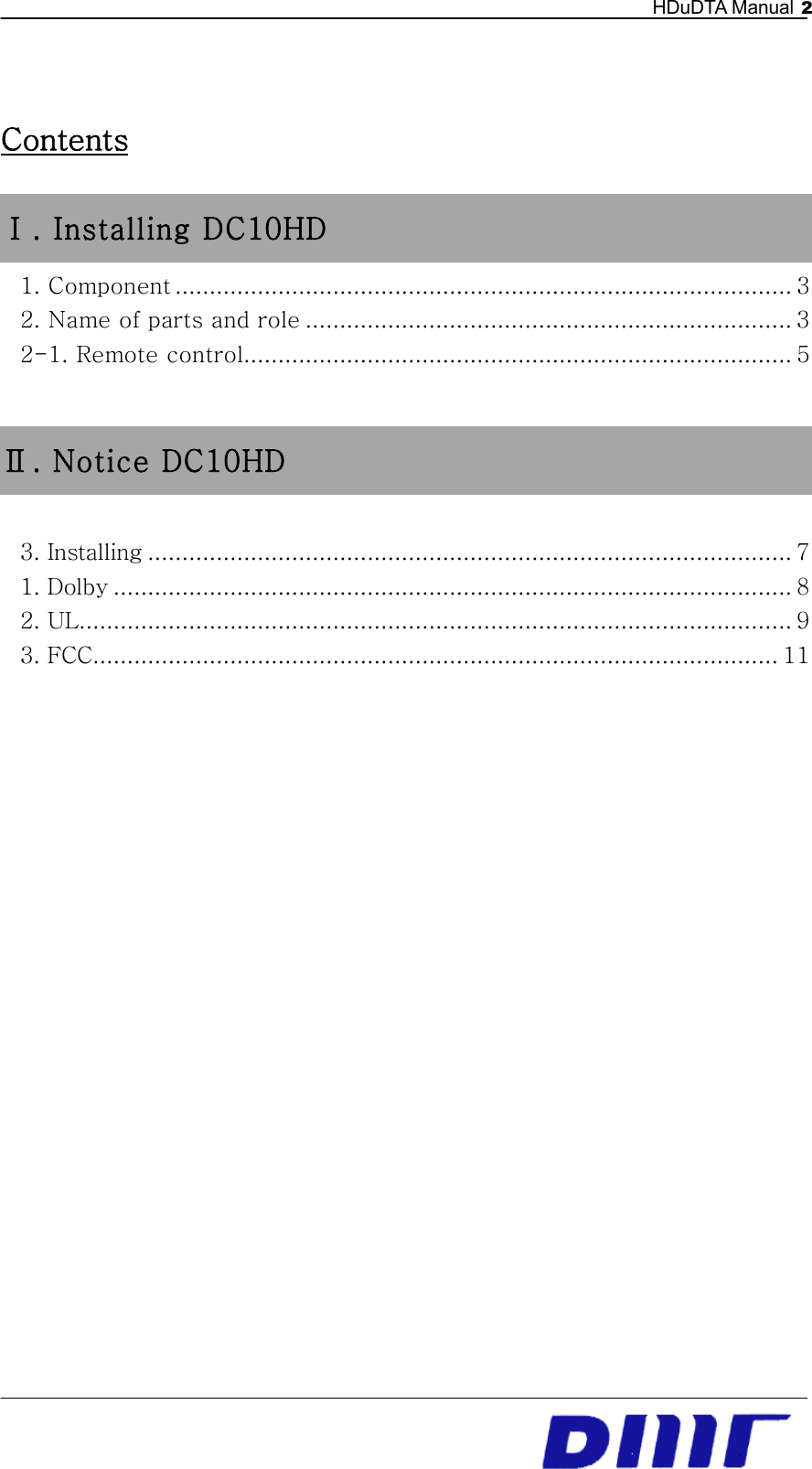   HDuDTA Manual 2   Contents Ⅰ . Installing DC10HD 1. Component .......................................................................................... 3 2. Name of parts and role ....................................................................... 3 2-1. Remote control ................................................................................ 5  Ⅱ . Notice DC10HD  3. Installing .............................................................................................. 7 1. Dolby ................................................................................................... 8 2. UL ........................................................................................................ 9 3. FCC .................................................................................................... 11             