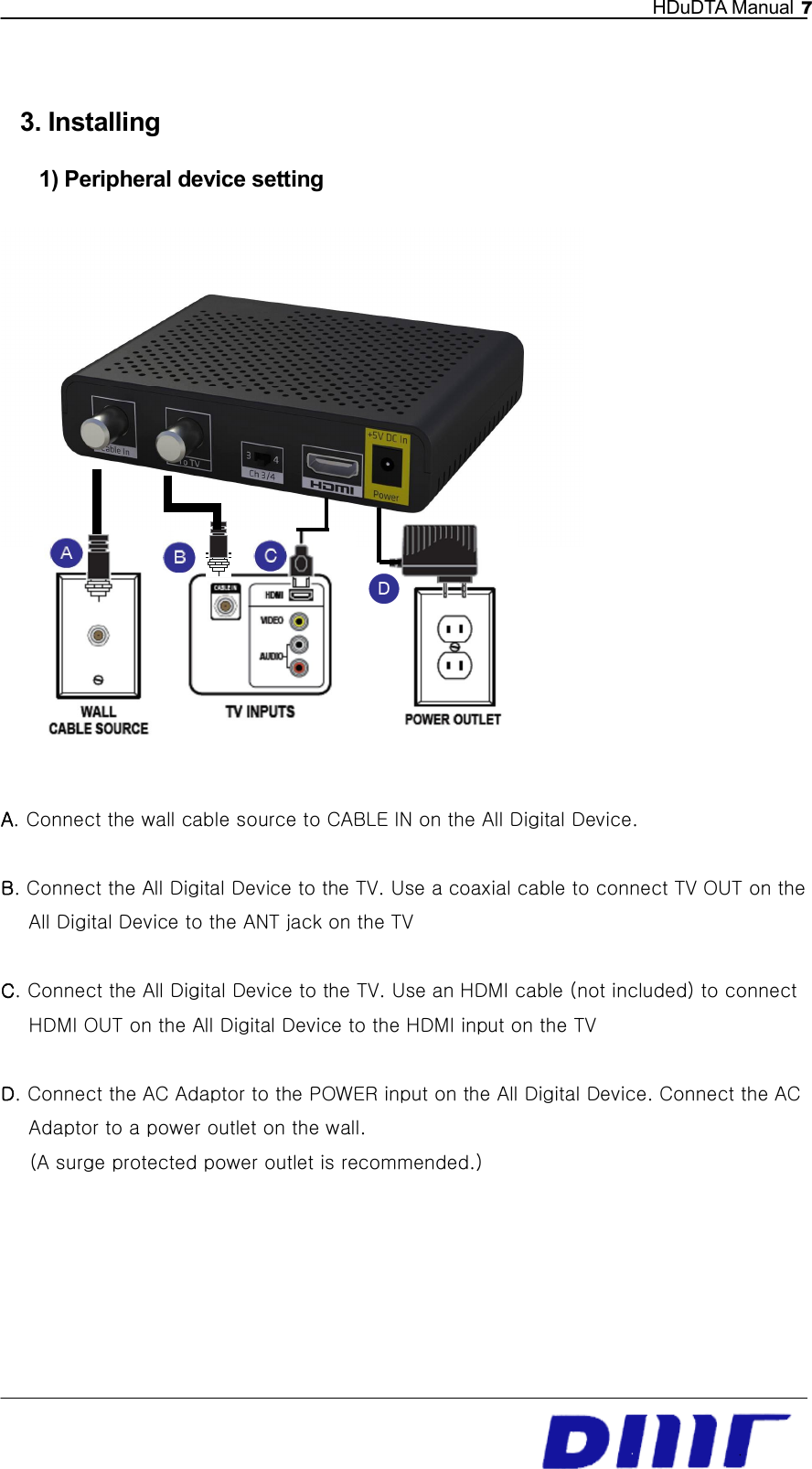   HDuDTA Manual 7   3. Installing 1) Peripheral device setting  A. Connect the wall cable source to CABLE IN on the All Digital Device.    B. Connect the All Digital Device to the TV. Use a coaxial cable to connect TV OUT on the All Digital Device to the ANT jack on the TV    C. Connect the All Digital Device to the TV. Use an HDMI cable (not included) to connect HDMI OUT on the All Digital Device to the HDMI input on the TV    D. Connect the AC Adaptor to the POWER input on the All Digital Device. Connect the AC Adaptor to a power outlet on the wall.   (A surge protected power outlet is recommended.)        