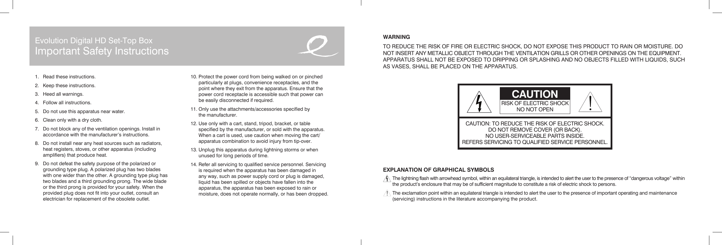 WARNINGTO REDUCE THE RISK OF FIRE OR ELECTRIC SHOCK, DO NOT EXPOSE THIS PRODUCT TO RAIN OR MOISTURE. DO NOT INSERT ANY METALLIC OBJECT THROUGH THE VENTILATION GRILLS OR OTHER OPENINGS ON THE EQUIPMENT. APPARATUS SHALL NOT BE EXPOSED TO DRIPPING OR SPLASHING AND NO OBJECTS FILLED WITH LIQUIDS, SUCH AS VASES, SHALL BE PLACED ON THE APPARATUS.EXPLANATION OF GRAPHICAL SYMBOLS The lightning flash with arrowhead symbol, within an equilateral triangle, is intended to alert the user to the presence of “dangerous voltage” within     the product’s enclosure that may be of sufficient magnitude to constitute a risk of electric shock to persons. The exclamation point within an equilateral triangle is intended to alert the user to the presence of important operating and maintenance     (servicing) instructions in the literature accompanying the product.1.  Read these instructions.2.  Keep these instructions.3.  Heed all warnings.4.  Follow all instructions.5.  Do not use this apparatus near water.6.  Clean only with a dry cloth.7.  Do not block any of the ventilation openings. Install in    accordance with the manufacturer’s instructions.8.  Do not install near any heat sources such as radiators,    heat registers, stoves, or other apparatus (including    amplifiers) that produce heat.9.  Do not defeat the safety purpose of the polarized or    grounding type plug. A polarized plug has two blades    with one wider than the other. A grounding type plug has    two blades and a third grounding prong. The wide blade    or the third prong is provided for your safety. When the    provided plug does not fit into your outlet, consult an    electrician for replacement of the obsolete outlet.10. Protect the power cord from being walked on or pinched    particularly at plugs, convenience receptacles, and the    point where they exit from the apparatus. Ensure that the    power cord receptacle is accessible such that power can    be easily disconnected if required.11. Only use the attachments/accessories specified by    the manufacturer.12. Use only with a cart, stand, tripod, bracket, or table    specified by the manufacturer, or sold with the apparatus.    When a cart is used, use caution when moving the cart/   apparatus combination to avoid injury from tip-over.13. Unplug this apparatus during lightning storms or when    unused for long periods of time.14. Refer all servicing to qualified service personnel. Servicing    is required when the apparatus has been damaged in    any way, such as power supply cord or plug is damaged,    liquid has been spilled or objects have fallen into the    apparatus, the apparatus has been exposed to rain or    moisture, does not operate normally, or has been dropped.CAUTION: TO REDUCE THE RISK OF ELECTRIC SHOCK.DO NOT REMOVE COVER (OR BACK).NO USER-SERVICEABLE PARTS INSIDE.REFERS SERVICING TO QUALIFIED SERVICE PERSONNEL.CAUTIONRISK OF ELECTRIC SHOCKNO NOT OPENEvolution Digital HD Set-Top BoxImportant Safety Instructions