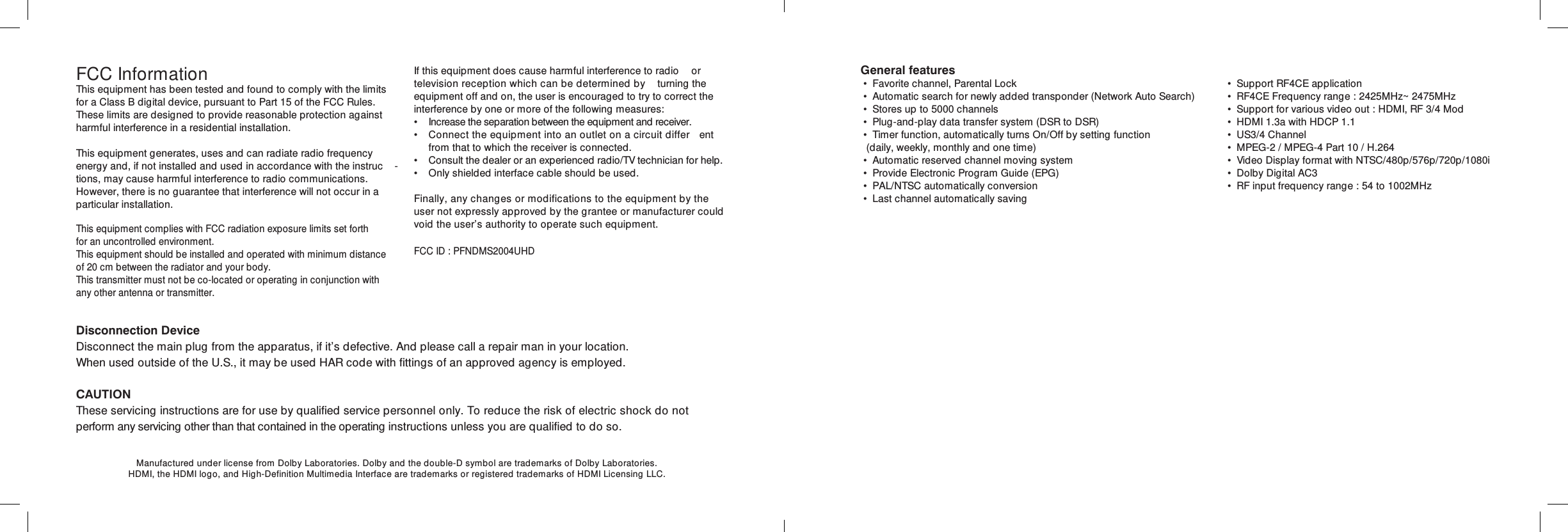FCC InformationThis equipment has been tested and found to comply with the limits for a Class B digital device, pursuant to Part 15 of the FCC Rules. These limits are designed to provide reasonable protection against harmful interference in a residential installation.This equipment generates, uses and can radiate radio frequency energy and, if not installed and used in accordance with the instruc -tions, may cause harmful interference to radio communications. However, there is no guarantee that interference will not occur in a particular installation.If this equipment does cause harmful interference to radio  or television reception which can be determined by  turning the equipment off and on, the user is encouraged to try to correct the interference by one or more of the following measures: •  Increase the separation between the equipment and receiver. •  Connect the equipment into an outlet on a circuit differ ent    from that to which the receiver is connected. •  Consult the dealer or an experienced radio/TV technician for help. •  Only shielded interface cable should be used.Finally, any changes or modifications to the equipment by the user not expressly approved by the grantee or manufacturer could void the user’s authority to operate such equipment.Disconnection DeviceDisconnect the main plug from the apparatus, if it’s defective. And please call a repair man in your location.When used outside of the U.S., it may be used HAR code with fittings of an approved agency is employed.CAUTIONThese servicing instructions are for use by qualified service personnel only. To reduce the risk of electric shock do not perform any servicing other than that contained in the operating instructions unless you are qualified to do so.Manufactured under license from Dolby Laboratories. Dolby and the double-D symbol are trademarks of Dolby Laboratories.HDMI, the HDMI logo, and High-Definition Multimedia Interface are trademarks or registered trademarks of HDMI Licensing LLC.This equipment complies with FCC radiation exposure limits set forth for an uncontrolled environment. This equipment should be installed and operated with minimum distance of 20 cm between the radiator and your body.This transmitter must not be co-located or operating in conjunction with any other antenna or transmitter.FCC ID : PFNDMS2004UHDGeneral features • Favorite channel, Parental Lock • Automatic search for newly added transponder (Network Auto Search) • Stores up to 5000 channels • Plug-and-play data transfer system (DSR to DSR) • Timer function, automatically turns On/Off by setting function  (daily, weekly, monthly and one time) • Automatic reserved channel moving system • Provide Electronic Program Guide (EPG) • PAL/NTSC automatically conversion • Last channel automatically saving • Support RF4CE application • RF4CE Frequency range : 2425MHz~2475MHz • Support for various video out : HDMI, RF 3/4 Mod • HDMI 1.3a with HDCP 1.1 • US3/4 Channel • MPEG-2 / MPEG-4 Part 10 / H.264 • Video Display format with NTSC/480p/576p/720p/1080i • Dolby Digital AC3 • RF input frequency range : 54 to 1002MHz