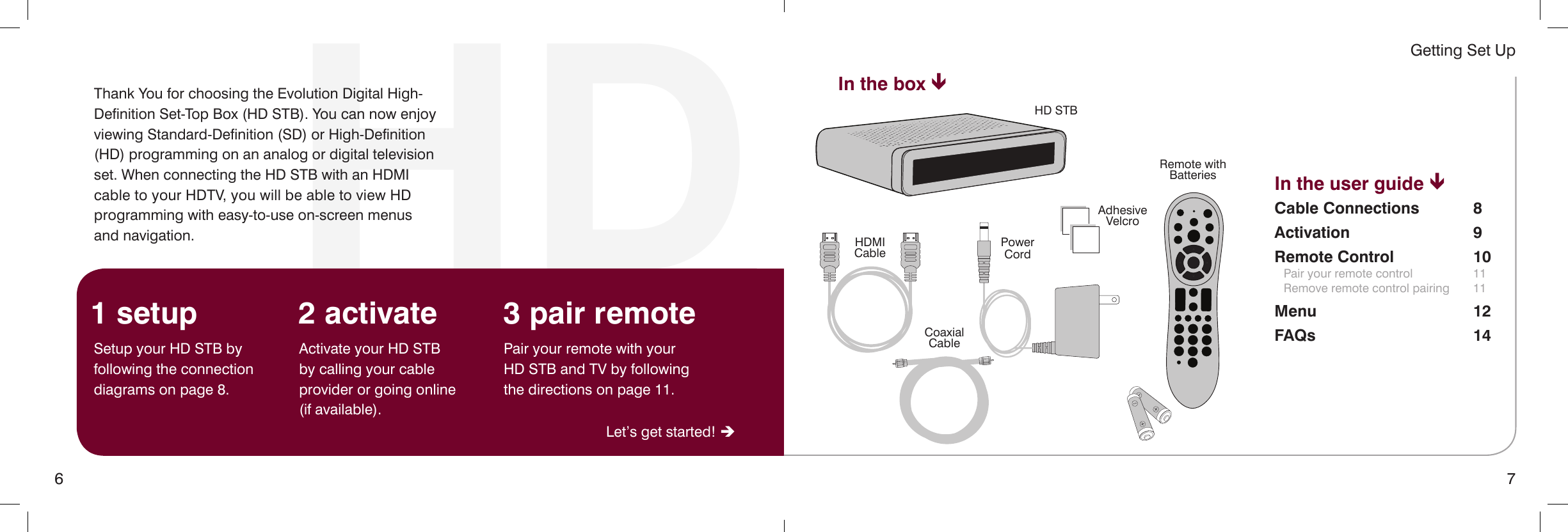 6 7Getting Set UpHDThank You for choosing the Evolution Digital High-Definition Set-Top Box (HD STB). You can now enjoy viewing Standard-Definition (SD) or High-Definition (HD) programming on an analog or digital television set. When connecting the HD STB with an HDMI cable to your HDTV, you will be able to view HD programming with easy-to-use on-screen menus  and navigation.In the user guide êCable Connections  8Activation 9Remote Control  10  Pair your remote control  11   Remove remote control pairing  11Menu 12FAQs 14In the box êSetup your HD STB by following the connection diagrams on page 8.Activate your HD STB  by calling your cable provider or going online  (if available).Pair your remote with your HD STB and TV by following the directions on page 11.1 setup 2 activate 3 pair remoteLet’s get started! èHD STBPowerCordAdhesiveVelcroRemote withBatteriesHDMICableCoaxialCable