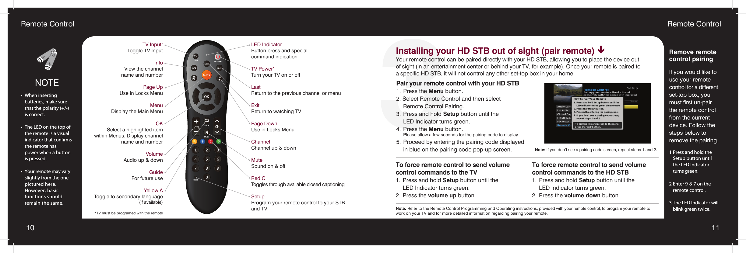10 113Remote ControlRemote ControlTV Input*Toggle TV InputInfoView the channel  name and numberPage UpUse in Locks MenuMenuDisplay the Main MenuOKSelect a highlighted item  within Menus. Display channel  name and numberVolumeAudio up &amp; downGuideFor future useYellow AToggle to secondary language(if available)*TV must be programed with the remoteLED IndicatorButton press and special  command indication TV Power*Turn your TV on or offLastReturn to the previous channel or menuExitReturn to watching TVPage DownUse in Locks MenuChannelChannel up &amp; downMuteSound on &amp; offRed CToggles through available closed captioningSetupProgram your remote control to your STB and TVNOTE•  When inserting   batteries, make sure    that the polarity (+/-)    is correct.•  The LED on the top of    the remote is a visual    indicator that conrms    the remote has    power when a button    is pressed.•  Your remote may vary    slightly from the one   pictured here.    However, basic    functions should    remain the same.Remove remote control pairingIf you would like to use your remote control for a different set-top box, you must first un-pair the remote control from the current device. Follow the steps below to  remove the pairing.1 Press and hold the    Setup button until    the LED Indicator    turns green.2 Enter 9-8-7 on the    remote control.3 The LED Indicator will    blink green twice.Pair your remote control with your HD STB1.  Press the Menu button.2. Select Remote Control and then select    Remote Control Pairing.3.  Press and hold Setup button until the    LED Indicator turns green.4.  Press the Menu button. Please allow a few seconds for the pairing code to display5.  Proceed by entering the pairing code displayed    in blue on the pairing code pop-up screen. Note: If you don’t see a pairing code screen, repeat steps 1 and 2.To force remote control to send volume  control commands to the TV1.  Press and hold Setup button until the    LED Indicator turns green.2.  Press the volume up buttonTo force remote control to send volume  control commands to the HD STB1.  Press and hold Setup button until the    LED Indicator turns green.2.  Press the volume down buttonInstalling your HD STB out of sight (pair remote) êYour remote control can be paired directly with your HD STB, allowing you to place the device out of sight (in an entertainment center or behind your TV, for example). Once your remote is paired to a specific HD STB, it will not control any other set-top box in your home.Note: Refer to the Remote Control Programming and Operating instructions, provided with your remote control, to program your remote to work on your TV and for more detailed information regarding pairing your remote. 