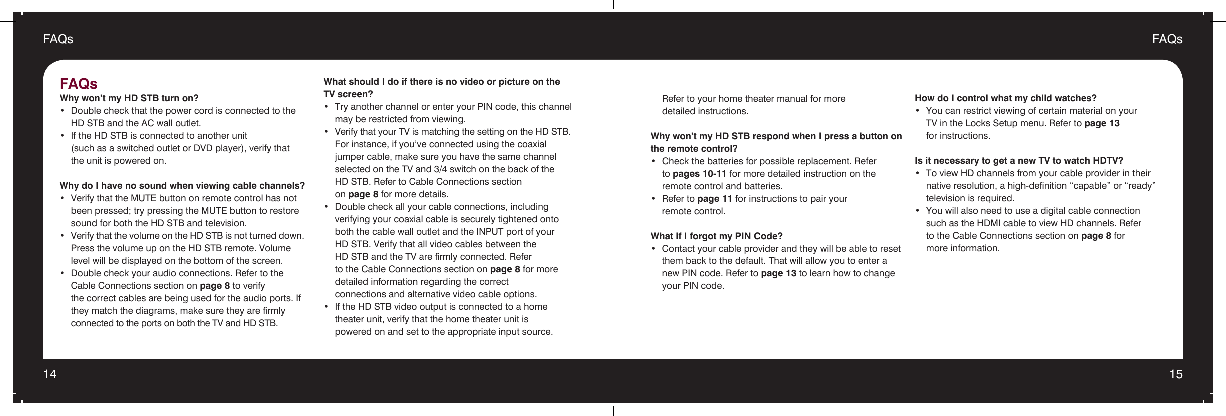 14 15FAQsFAQs  Refer to your home theater manual for more    detailed instructions.Why won’t my HD STB respond when I press a button on the remote control?•  Check the batteries for possible replacement. Refer   to pages 10-11 for more detailed instruction on the   remote control and batteries.•  Refer to page 11 for instructions to pair your    remote control.What if I forgot my PIN Code?•  Contact your cable provider and they will be able to reset    them back to the default. That will allow you to enter a    new PIN code. Refer to page 13 to learn how to change    your PIN code.How do I control what my child watches?•  You can restrict viewing of certain material on your    TV in the Locks Setup menu. Refer to page 13    for instructions. Is it necessary to get a new TV to watch HDTV?•  To view HD channels from your cable provider in their    native resolution, a high-definition “capable” or “ready”    television is required.•  You will also need to use a digital cable connection  such as the HDMI cable to view HD channels. Refer    to the Cable Connections section on page 8 for    more information.FAQs Why won’t my HD STB turn on?•  Double check that the power cord is connected to the    HD STB and the AC wall outlet.•  If the HD STB is connected to another unit    (such as a switched outlet or DVD player), verify that    the unit is powered on.Why do I have no sound when viewing cable channels?•  Verify that the MUTE button on remote control has not    been pressed; try pressing the MUTE button to restore    sound for both the HD STB and television.•  Verify that the volume on the HD STB is not turned down.    Press the volume up on the HD STB remote. Volume    level will be displayed on the bottom of the screen.•  Double check your audio connections. Refer to the    Cable Connections section on page 8 to verify    the correct cables are being used for the audio ports. If    they match the diagrams, make sure they are firmly   connected to the ports on both the TV and HD STB.What should I do if there is no video or picture on the  TV screen?•  Try another channel or enter your PIN code, this channel    may be restricted from viewing.•  Verify that your TV is matching the setting on the HD STB.    For instance, if you’ve connected using the coaxial    jumper cable, make sure you have the same channel    selected on the TV and 3/4 switch on the back of the    HD STB. Refer to Cable Connections section   on page 8 for more details.•  Double check all your cable connections, including  verifying your coaxial cable is securely tightened onto  both the cable wall outlet and the INPUT port of your  HD STB. Verify that all video cables between the  HD STB and the TV are firmly connected. Refer      to the Cable Connections section on page 8 for more    detailed information regarding the correct    connections and alternative video cable options.•  If the HD STB video output is connected to a home    theater unit, verify that the home theater unit is  powered on and set to the appropriate input source.