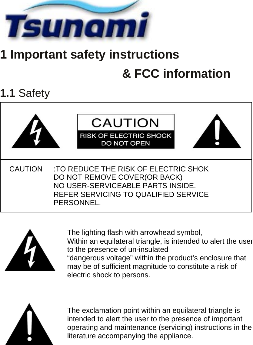  1 Important safety instructions   &amp; FCC information 1.1 Safety                The exclamation point within an equilateral triangle is intended to alert the user to the presence of important operating and maintenance (servicing) instructions in the literature accompanying the appliance. The lighting flash with arrowhead symbol, Within an equilateral triangle, is intended to alert the user to the presence of un-insulated “dangerous voltage” within the product’s enclosure that may be of sufficient magnitude to constitute a risk of electric shock to persons. CAUTION  :TO REDUCE THE RISK OF ELECTRIC SHOK DO NOT REMOVE COVER(OR BACK) NO USER-SERVICEABLE PARTS INSIDE. REFER SERVICING TO QUALIFIED SERVICE PERSONNEL. 