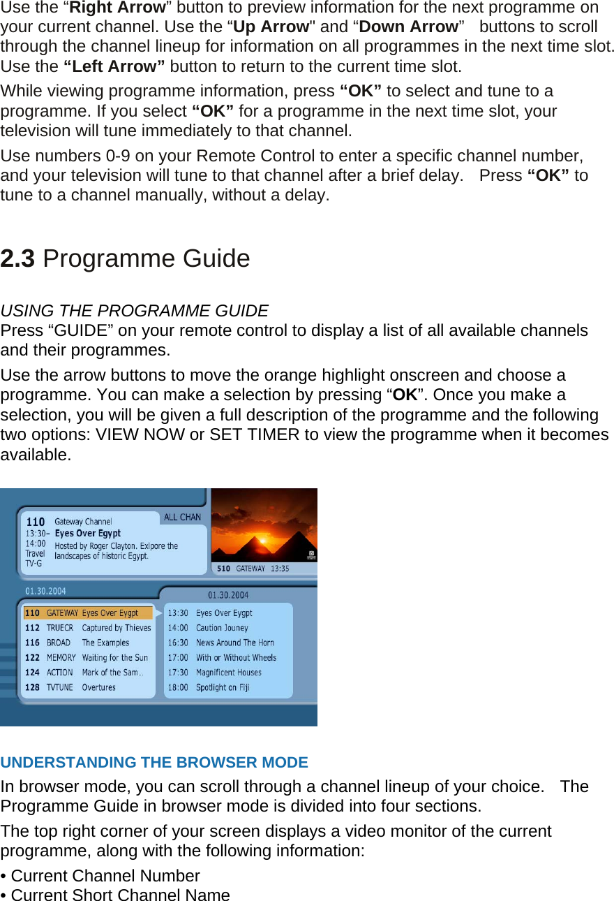 Use the “Right Arrow” button to preview information for the next programme on your current channel. Use the “Up Arrow&quot; and “Down Arrow”  buttons to scroll through the channel lineup for information on all programmes in the next time slot. Use the “Left Arrow” button to return to the current time slot. While viewing programme information, press “OK” to select and tune to a programme. If you select “OK” for a programme in the next time slot, your television will tune immediately to that channel.   Use numbers 0-9 on your Remote Control to enter a specific channel number, and your television will tune to that channel after a brief delay.    Press “OK” to tune to a channel manually, without a delay.   2.3 Programme Guide  USING THE PROGRAMME GUIDE Press “GUIDE” on your remote control to display a list of all available channels and their programmes. Use the arrow buttons to move the orange highlight onscreen and choose a programme. You can make a selection by pressing “OK”. Once you make a selection, you will be given a full description of the programme and the following two options: VIEW NOW or SET TIMER to view the programme when it becomes available.    UNDERSTANDING THE BROWSER MODE   In browser mode, you can scroll through a channel lineup of your choice.    The Programme Guide in browser mode is divided into four sections.  The top right corner of your screen displays a video monitor of the current programme, along with the following information: • Current Channel Number   • Current Short Channel Name   