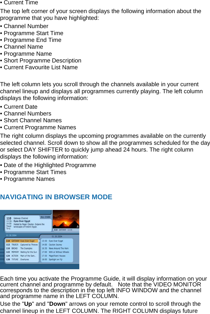 • Current Time The top left corner of your screen displays the following information about the programme that you have highlighted: • Channel Number • Programme Start Time • Programme End Time   • Channel Name • Programme Name   • Short Programme Description • Current Favourite List Name  The left column lets you scroll through the channels available in your current channel lineup and displays all programmes currently playing. The left column displays the following information: • Current Date • Channel Numbers • Short Channel Names • Current Programme Names The right column displays the upcoming programmes available on the currently selected channel. Scroll down to show all the programmes scheduled for the day or select DAY SHIFTER to quickly jump ahead 24 hours. The right column displays the following information: • Date of the Highlighted Programme • Programme Start Times • Programme Names    NAVIGATING IN BROWSER MODE     Each time you activate the Programme Guide, it will display information on your current channel and programme by default.   Note that the VIDEO MONITOR corresponds to the description in the top left INFO WINDOW and the channel and programme name in the LEFT COLUMN. Use the &quot;Up&quot; and &quot;Down&quot; arrows on your remote control to scroll through the channel lineup in the LEFT COLUMN. The RIGHT COLUMN displays future 