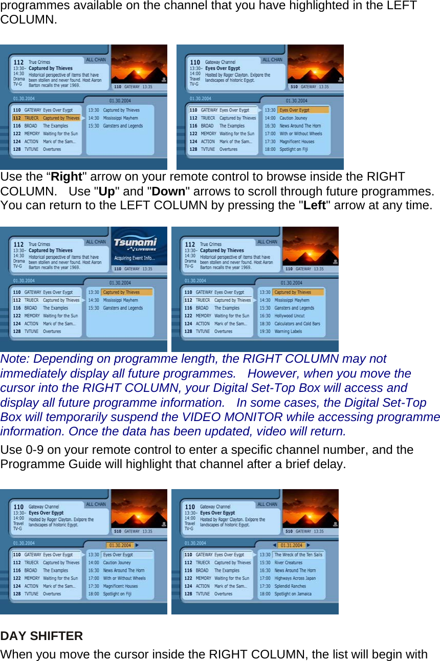 programmes available on the channel that you have highlighted in the LEFT COLUMN.       Use the “Right&quot; arrow on your remote control to browse inside the RIGHT COLUMN.  Use &quot;Up&quot; and &quot;Down&quot; arrows to scroll through future programmes. You can return to the LEFT COLUMN by pressing the &quot;Left&quot; arrow at any time.    Note: Depending on programme length, the RIGHT COLUMN may not immediately display all future programmes.    However, when you move the cursor into the RIGHT COLUMN, your Digital Set-Top Box will access and display all future programme information.    In some cases, the Digital Set-Top Box will temporarily suspend the VIDEO MONITOR while accessing programme information. Once the data has been updated, video will return. Use 0-9 on your remote control to enter a specific channel number, and the Programme Guide will highlight that channel after a brief delay.        DAY SHIFTER When you move the cursor inside the RIGHT COLUMN, the list will begin with 