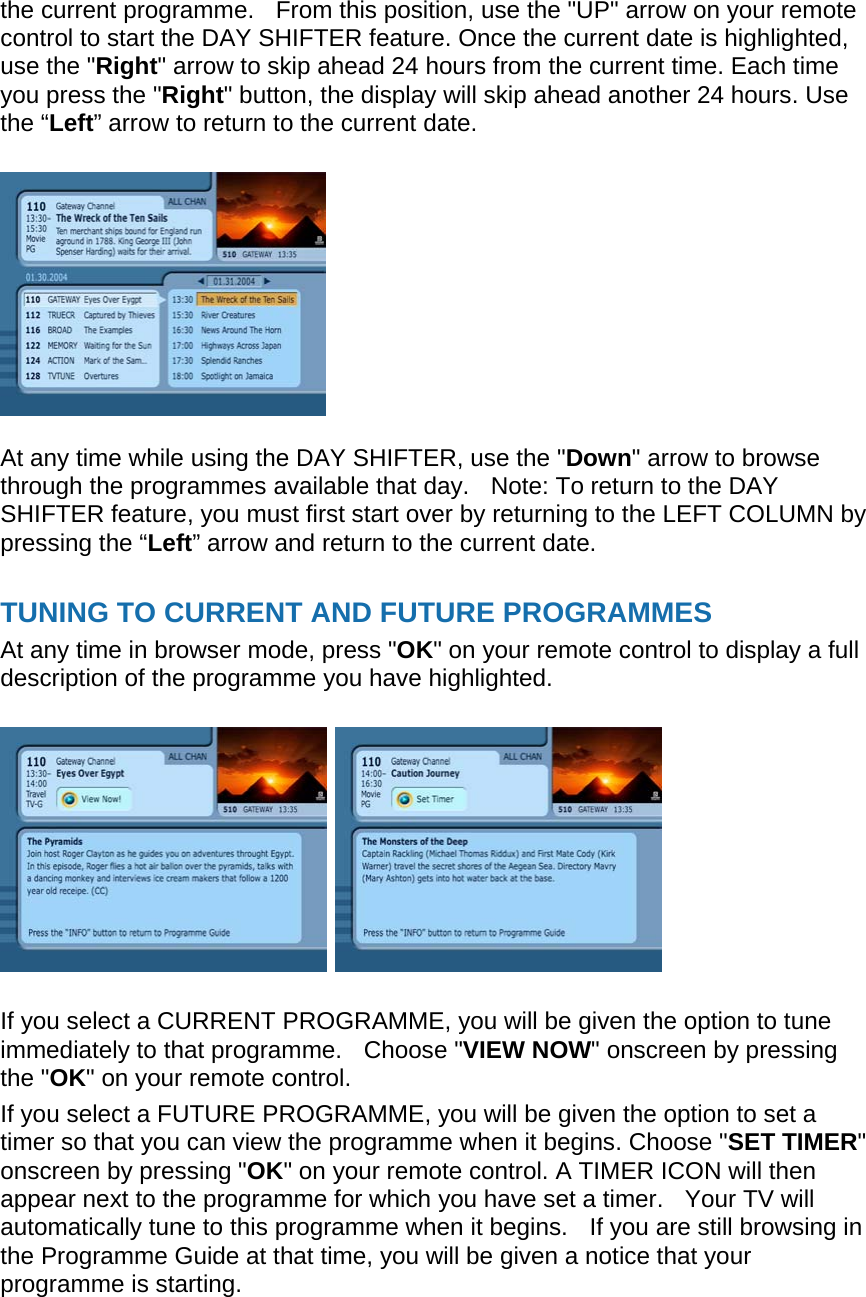 the current programme.    From this position, use the &quot;UP&quot; arrow on your remote control to start the DAY SHIFTER feature. Once the current date is highlighted, use the &quot;Right&quot; arrow to skip ahead 24 hours from the current time. Each time you press the &quot;Right&quot; button, the display will skip ahead another 24 hours. Use the “Left” arrow to return to the current date.     At any time while using the DAY SHIFTER, use the &quot;Down&quot; arrow to browse through the programmes available that day.    Note: To return to the DAY SHIFTER feature, you must first start over by returning to the LEFT COLUMN by pressing the “Left” arrow and return to the current date.  TUNING TO CURRENT AND FUTURE PROGRAMMES At any time in browser mode, press &quot;OK&quot; on your remote control to display a full description of the programme you have highlighted.      If you select a CURRENT PROGRAMME, you will be given the option to tune immediately to that programme.    Choose &quot;VIEW NOW&quot; onscreen by pressing the &quot;OK&quot; on your remote control. If you select a FUTURE PROGRAMME, you will be given the option to set a timer so that you can view the programme when it begins. Choose &quot;SET TIMER&quot; onscreen by pressing &quot;OK&quot; on your remote control. A TIMER ICON will then appear next to the programme for which you have set a timer.    Your TV will automatically tune to this programme when it begins.   If you are still browsing in the Programme Guide at that time, you will be given a notice that your programme is starting. 