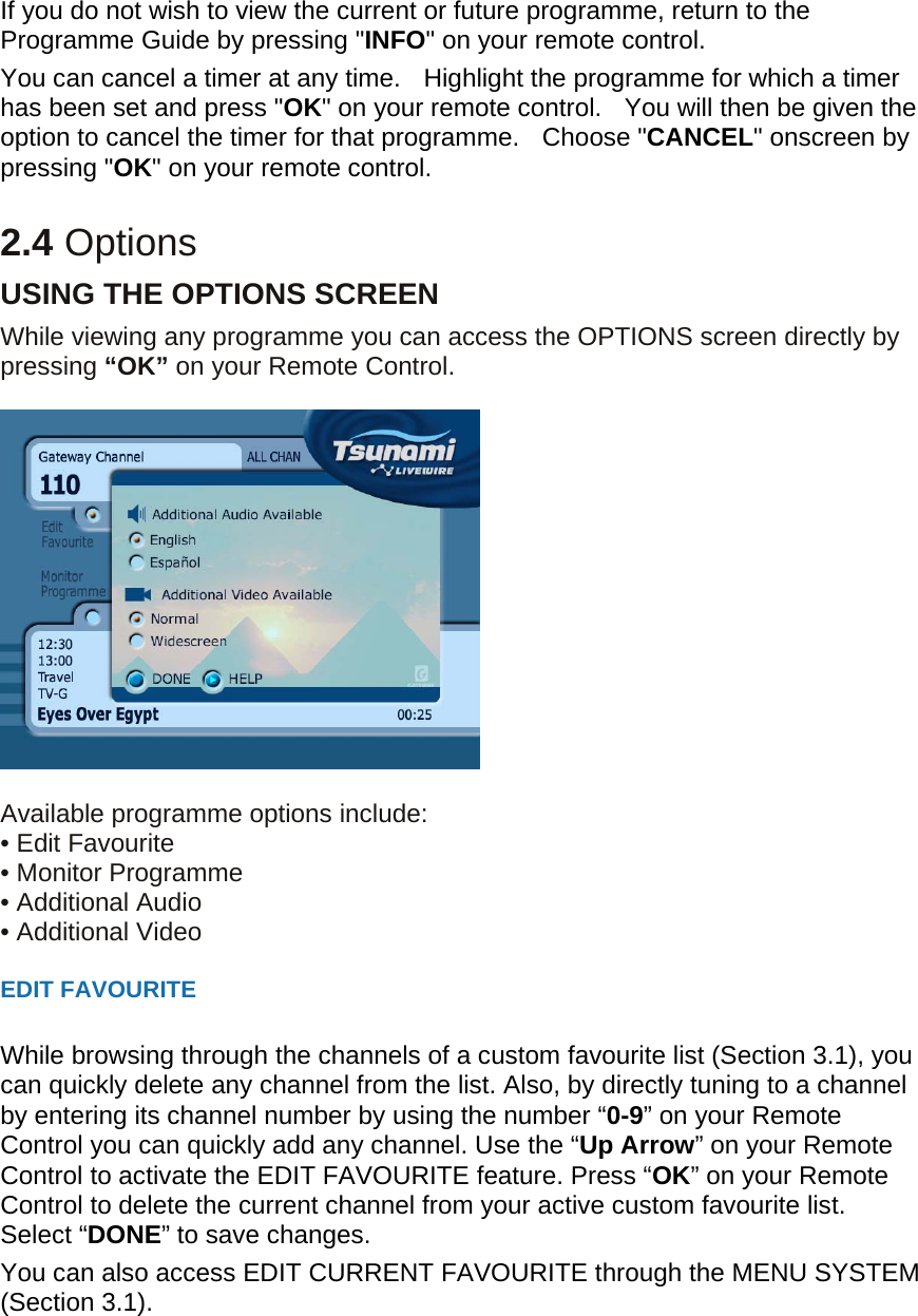 If you do not wish to view the current or future programme, return to the Programme Guide by pressing &quot;INFO&quot; on your remote control. You can cancel a timer at any time.    Highlight the programme for which a timer has been set and press &quot;OK&quot; on your remote control.   You will then be given the option to cancel the timer for that programme.   Choose &quot;CANCEL&quot; onscreen by pressing &quot;OK&quot; on your remote control.    2.4 Options USING THE OPTIONS SCREEN While viewing any programme you can access the OPTIONS screen directly by pressing “OK” on your Remote Control.      Available programme options include: • Edit Favourite • Monitor Programme   • Additional Audio • Additional Video  EDIT FAVOURITE  While browsing through the channels of a custom favourite list (Section 3.1), you can quickly delete any channel from the list. Also, by directly tuning to a channel by entering its channel number by using the number “0-9” on your Remote Control you can quickly add any channel. Use the “Up Arrow” on your Remote Control to activate the EDIT FAVOURITE feature. Press “OK” on your Remote Control to delete the current channel from your active custom favourite list. Select “DONE” to save changes. You can also access EDIT CURRENT FAVOURITE through the MENU SYSTEM (Section 3.1).   