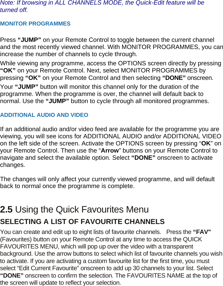 Note: If browsing in ALL CHANNELS MODE, the Quick-Edit feature will be turned off.  MONITOR PROGRAMMES  Press “JUMP” on your Remote Control to toggle between the current channel and the most recently viewed channel. With MONITOR PROGRAMMES, you can increase the number of channels to cycle through. While viewing any programme, access the OPTIONS screen directly by pressing “OK” on your Remote Control. Next, select MONITOR PROGRAMMES by pressing “OK” on your Remote Control and then selecting “DONE” onscreen.   Your “JUMP” button will monitor this channel only for the duration of the programme. When the programme is over, the channel will default back to normal. Use the “JUMP” button to cycle through all monitored programmes.  ADDITIONAL AUDIO AND VIDEO  If an additional audio and/or video feed are available for the programme you are viewing, you will see icons for ADDITIONAL AUDIO and/or ADDITIONAL VIDEO on the left side of the screen. Activate the OPTIONS screen by pressing “OK” on your Remote Control. Then use the “Arrow” buttons on your Remote Control to navigate and select the available option. Select “DONE” onscreen to activate changes.   The changes will only affect your currently viewed programme, and will default back to normal once the programme is complete.   2.5 Using the Quick Favourites Menu SELECTING A LIST OF FAVOURITE CHANNELS   You can create and edit up to eight lists of favourite channels.   Press the “FAV&quot; (Favourites) button on your Remote Control at any time to access the QUICK FAVOURITES MENU, which will pop up over the video with a transparent background. Use the arrow buttons to select which list of favourite channels you wish to activate. If you are activating a custom favourite list for the first time, you must select “Edit Current Favourite” onscreen to add up 30 channels to your list. Select “DONE” onscreen to confirm the selection. The FAVOURITES NAME at the top of the screen will update to reflect your selection.  