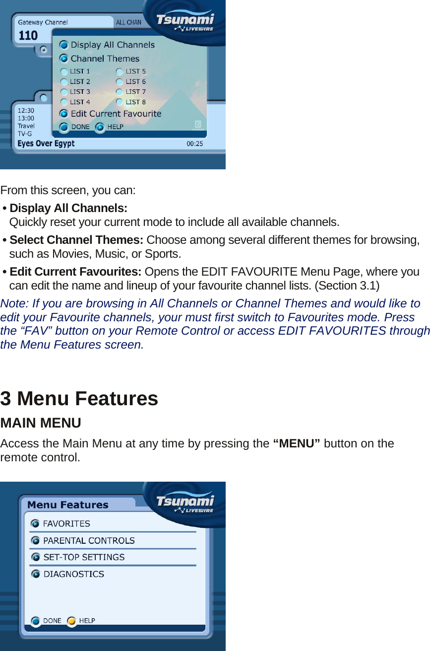   From this screen, you can: • Display All Channels:   Quickly reset your current mode to include all available channels. • Select Channel Themes: Choose among several different themes for browsing, such as Movies, Music, or Sports. • Edit Current Favourites: Opens the EDIT FAVOURITE Menu Page, where you can edit the name and lineup of your favourite channel lists. (Section 3.1)   Note: If you are browsing in All Channels or Channel Themes and would like to edit your Favourite channels, your must first switch to Favourites mode. Press the “FAV” button on your Remote Control or access EDIT FAVOURITES through the Menu Features screen.   3 Menu Features MAIN MENU Access the Main Menu at any time by pressing the “MENU” button on the remote control.   