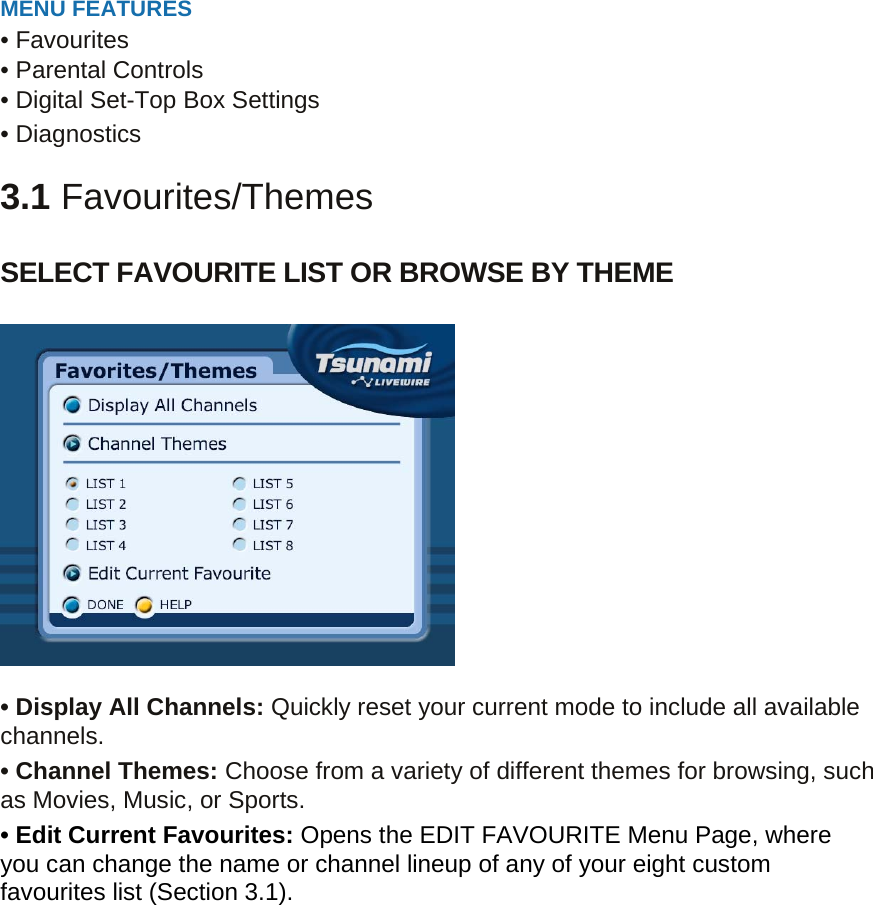  MENU FEATURES • Favourites • Parental Controls • Digital Set-Top Box Settings • Diagnostics  3.1 Favourites/Themes  SELECT FAVOURITE LIST OR BROWSE BY THEME    • Display All Channels: Quickly reset your current mode to include all available channels. • Channel Themes: Choose from a variety of different themes for browsing, such as Movies, Music, or Sports. • Edit Current Favourites: Opens the EDIT FAVOURITE Menu Page, where you can change the name or channel lineup of any of your eight custom favourites list (Section 3.1).       