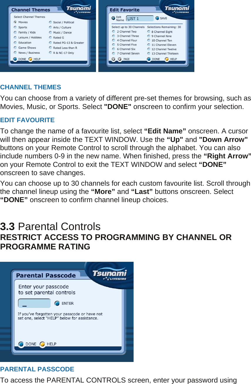     CHANNEL THEMES You can choose from a variety of different pre-set themes for browsing, such as Movies, Music, or Sports. Select &quot;DONE&quot; onscreen to confirm your selection. EDIT FAVOURITE To change the name of a favourite list, select “Edit Name” onscreen. A cursor will then appear inside the TEXT WINDOW. Use the “Up&quot; and &quot;Down Arrow&quot; buttons on your Remote Control to scroll through the alphabet. You can also include numbers 0-9 in the new name. When finished, press the “Right Arrow” on your Remote Control to exit the TEXT WINDOW and select “DONE” onscreen to save changes. You can choose up to 30 channels for each custom favourite list. Scroll through the channel lineup using the “More” and “Last” buttons onscreen. Select “DONE” onscreen to confirm channel lineup choices.   3.3 Parental Controls RESTRICT ACCESS TO PROGRAMMING BY CHANNEL OR PROGRAMME RATING     PARENTAL PASSCODE To access the PARENTAL CONTROLS screen, enter your password using 