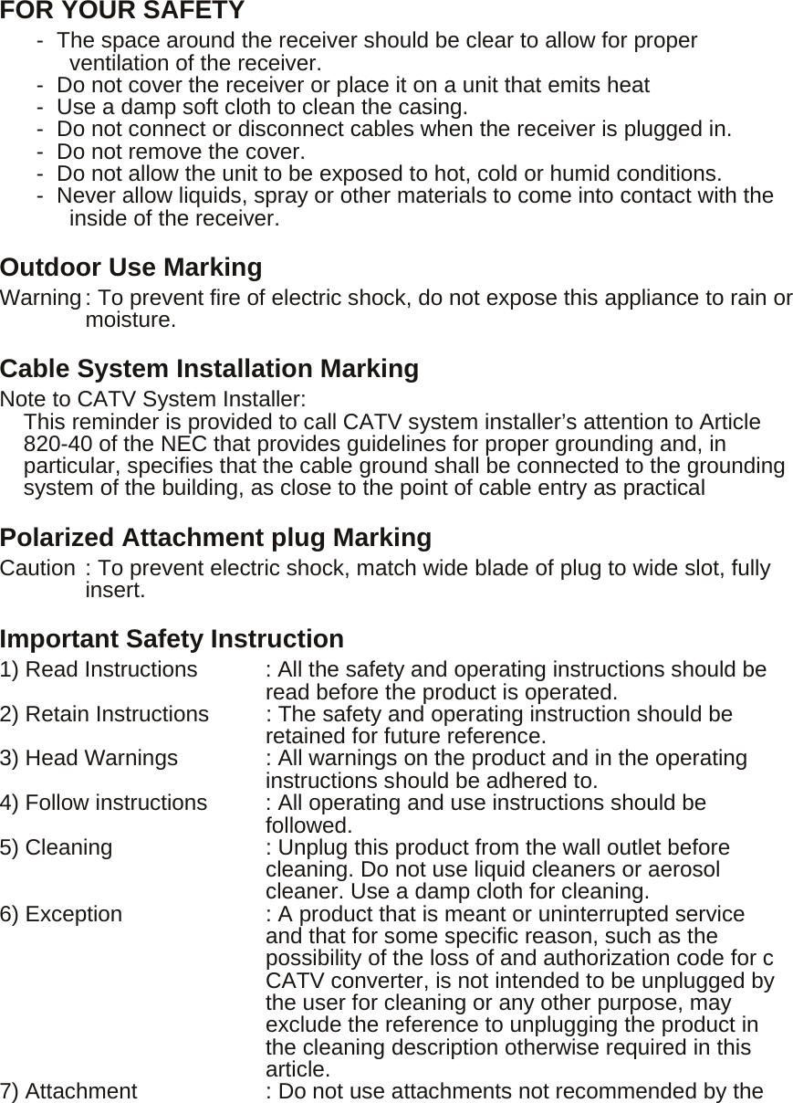  FOR YOUR SAFETY -  The space around the receiver should be clear to allow for proper ventilation of the receiver. -  Do not cover the receiver or place it on a unit that emits heat -  Use a damp soft cloth to clean the casing. -  Do not connect or disconnect cables when the receiver is plugged in. -  Do not remove the cover. -  Do not allow the unit to be exposed to hot, cold or humid conditions. -  Never allow liquids, spray or other materials to come into contact with the inside of the receiver. Outdoor Use Marking Warning : To prevent fire of electric shock, do not expose this appliance to rain or      moisture. Cable System Installation Marking Note to CATV System Installer: This reminder is provided to call CATV system installer’s attention to Article 820-40 of the NEC that provides guidelines for proper grounding and, in particular, specifies that the cable ground shall be connected to the grounding system of the building, as close to the point of cable entry as practical Polarized Attachment plug Marking Caution : To prevent electric shock, match wide blade of plug to wide slot, fully insert. Important Safety Instruction 1) Read Instructions  : All the safety and operating instructions should be read before the product is operated. 2) Retain Instructions  : The safety and operating instruction should be retained for future reference. 3) Head Warnings  : All warnings on the product and in the operating instructions should be adhered to. 4) Follow instructions  : All operating and use instructions should be followed. 5) Cleaning  : Unplug this product from the wall outlet before cleaning. Do not use liquid cleaners or aerosol cleaner. Use a damp cloth for cleaning. 6) Exception  : A product that is meant or uninterrupted service and that for some specific reason, such as the possibility of the loss of and authorization code for c CATV converter, is not intended to be unplugged by the user for cleaning or any other purpose, may exclude the reference to unplugging the product in the cleaning description otherwise required in this article. 7) Attachment  : Do not use attachments not recommended by the 