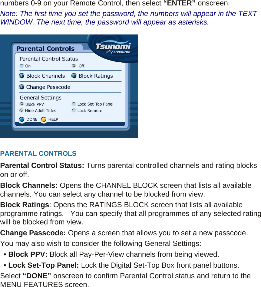 numbers 0-9 on your Remote Control, then select “ENTER” onscreen.   Note: The first time you set the password, the numbers will appear in the TEXT WINDOW. The next time, the password will appear as asterisks.    PARENTAL CONTROLS Parental Control Status: Turns parental controlled channels and rating blocks on or off. Block Channels: Opens the CHANNEL BLOCK screen that lists all available channels. You can select any channel to be blocked from view. Block Ratings: Opens the RATINGS BLOCK screen that lists all available programme ratings.    You can specify that all programmes of any selected rating will be blocked from view.   Change Passcode: Opens a screen that allows you to set a new passcode. You may also wish to consider the following General Settings:      • Block PPV: Block all Pay-Per-View channels from being viewed.   • Lock Set-Top Panel: Lock the Digital Set-Top Box front panel buttons. Select “DONE” onscreen to confirm Parental Control status and return to the MENU FEATURES screen.    