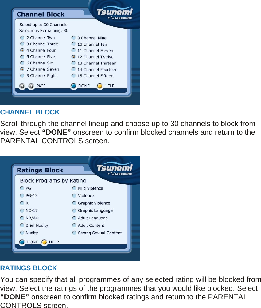  CHANNEL BLOCK Scroll through the channel lineup and choose up to 30 channels to block from view. Select “DONE” onscreen to confirm blocked channels and return to the PARENTAL CONTROLS screen.   RATINGS BLOCK You can specify that all programmes of any selected rating will be blocked from view. Select the ratings of the programmes that you would like blocked. Select “DONE” onscreen to confirm blocked ratings and return to the PARENTAL CONTROLS screen.  