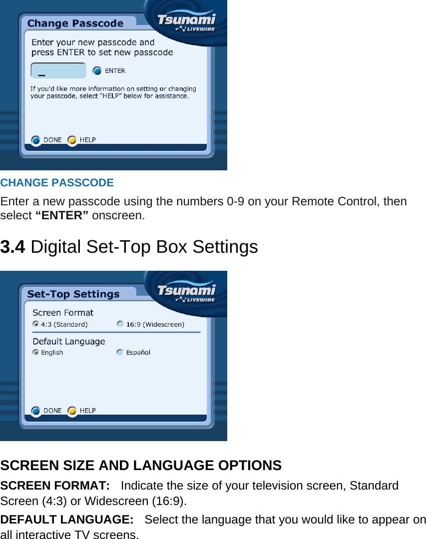  CHANGE PASSCODE Enter a new passcode using the numbers 0-9 on your Remote Control, then select “ENTER” onscreen.  3.4 Digital Set-Top Box Settings    SCREEN SIZE AND LANGUAGE OPTIONS SCREEN FORMAT:    Indicate the size of your television screen, Standard Screen (4:3) or Widescreen (16:9). DEFAULT LANGUAGE:    Select the language that you would like to appear on all interactive TV screens.         