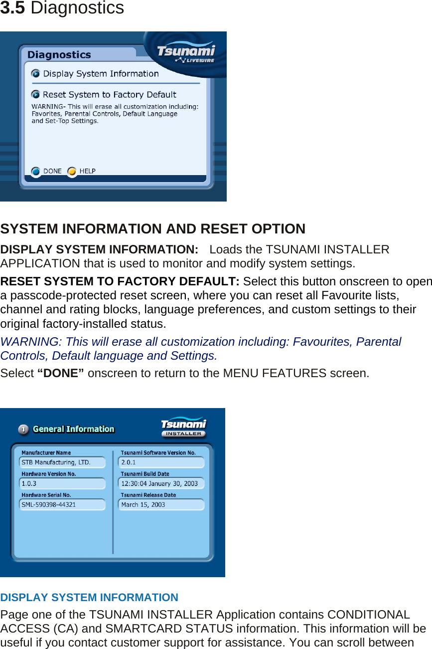 3.5 Diagnostics    SYSTEM INFORMATION AND RESET OPTION DISPLAY SYSTEM INFORMATION:    Loads the TSUNAMI INSTALLER APPLICATION that is used to monitor and modify system settings. RESET SYSTEM TO FACTORY DEFAULT: Select this button onscreen to open a passcode-protected reset screen, where you can reset all Favourite lists, channel and rating blocks, language preferences, and custom settings to their original factory-installed status. WARNING: This will erase all customization including: Favourites, Parental Controls, Default language and Settings. Select “DONE” onscreen to return to the MENU FEATURES screen.                  DISPLAY SYSTEM INFORMATION Page one of the TSUNAMI INSTALLER Application contains CONDITIONAL ACCESS (CA) and SMARTCARD STATUS information. This information will be useful if you contact customer support for assistance. You can scroll between 