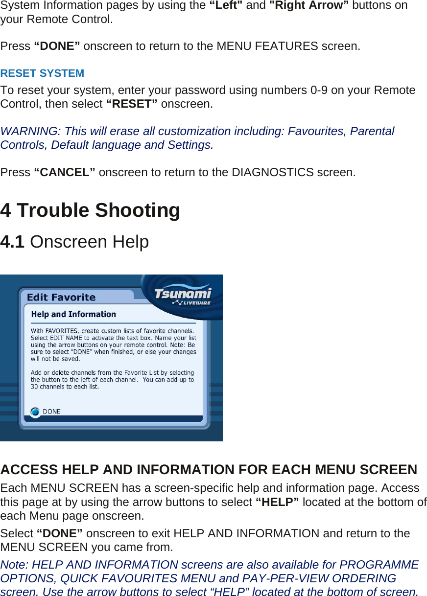 System Information pages by using the “Left&quot; and &quot;Right Arrow” buttons on your Remote Control.  Press “DONE” onscreen to return to the MENU FEATURES screen.  RESET SYSTEM   To reset your system, enter your password using numbers 0-9 on your Remote Control, then select “RESET” onscreen.  WARNING: This will erase all customization including: Favourites, Parental Controls, Default language and Settings.  Press “CANCEL” onscreen to return to the DIAGNOSTICS screen.  4 Trouble Shooting 4.1 Onscreen Help    ACCESS HELP AND INFORMATION FOR EACH MENU SCREEN Each MENU SCREEN has a screen-specific help and information page. Access this page at by using the arrow buttons to select “HELP” located at the bottom of each Menu page onscreen. Select “DONE” onscreen to exit HELP AND INFORMATION and return to the MENU SCREEN you came from. Note: HELP AND INFORMATION screens are also available for PROGRAMME OPTIONS, QUICK FAVOURITES MENU and PAY-PER-VIEW ORDERING screen. Use the arrow buttons to select “HELP” located at the bottom of screen.   