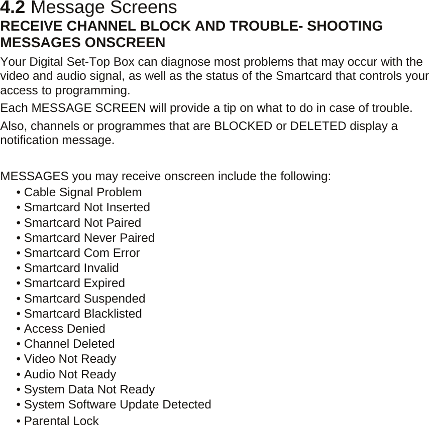 4.2 Message Screens RECEIVE CHANNEL BLOCK AND TROUBLE- SHOOTING MESSAGES ONSCREEN   Your Digital Set-Top Box can diagnose most problems that may occur with the video and audio signal, as well as the status of the Smartcard that controls your access to programming.   Each MESSAGE SCREEN will provide a tip on what to do in case of trouble. Also, channels or programmes that are BLOCKED or DELETED display a notification message.    MESSAGES you may receive onscreen include the following:      • Cable Signal Problem     • Smartcard Not Inserted    • Smartcard Not Paired    • Smartcard Never Paired    • Smartcard Com Error    • Smartcard Invalid    • Smartcard Expired    • Smartcard Suspended    • Smartcard Blacklisted     • Access Denied    • Channel Deleted    • Video Not Ready    • Audio Not Ready    • System Data Not Ready    • System Software Update Detected    • Parental Lock 