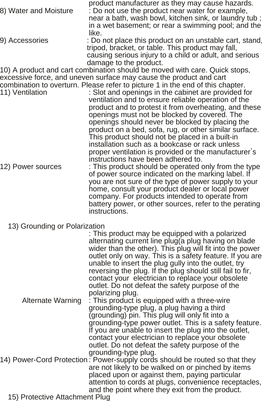 product manufacturer as they may cause hazards. 8) Water and Moisture  : Do not use the product near water for example, near a bath, wash bowl, kitchen sink, or laundry tub ; in a wet basement; or rear a swimming pool; and the like. 9) Accessories  : Do not place this product on an unstable cart, stand, tripod, bracket, or table. This product may fall, causing serious injury to a child or adult, and serious damage to the product.   10) A product and cart combination should be moved with care. Quick stops, excessive force, and uneven surface may cause the product and cart combination to overturn. Please refer to picture 1 in the end of this chapter. 11) Ventilation  : Slot and openings in the cabinet are provided for ventilation and to ensure reliable operation of the product and to protest it from overheating, and these openings must not be blocked by covered. The openings should never be blocked by placing the product on a bed, sofa, rug, or other similar surface. This product should not be placed in a built-in installation such as a bookcase or rack unless proper ventilation is provided or the manufacturer’s instructions have been adhered to. 12) Power sources  : This product should be operated only from the type of power source indicated on the marking label. If you are not sure of the type of power supply to your home, consult your product dealer or local power company. For products intended to operate from battery power, or other sources, refer to the perating instructions.  13) Grounding or Polarization                 : This product may be equipped with a polarized   alternating current line plug(a plug having on blade wider than the other). This plug will fit into the power outlet only on way. This is a safety feature. If you are unable to insert the plug gully into the outlet, try reversing the plug. If the plug should still fail to fir, contact your   electrician to replace your obsolete outlet. Do not defeat the safety purpose of the polarizing plug.       Alternate Warning  : This product is equipped with a three-wire          grounding-type plug, a plug having a third (grounding) pin. This plug will only fit into a grounding-type power outlet. This is a safety feature. If you are unable to insert the plug into the outlet, contact your electrician to replace your obsolete outlet. Do not defeat the safety purpose of the grounding-type plug. 14) Power-Cord Protection : Power-supply cords should be routed so that they are not likely to be walked on or pinched by items placed upon or against them, paying particular attention to cords at plugs, convenience receptacles, and the point where they exit from the product. 15) Protective Attachment Plug            