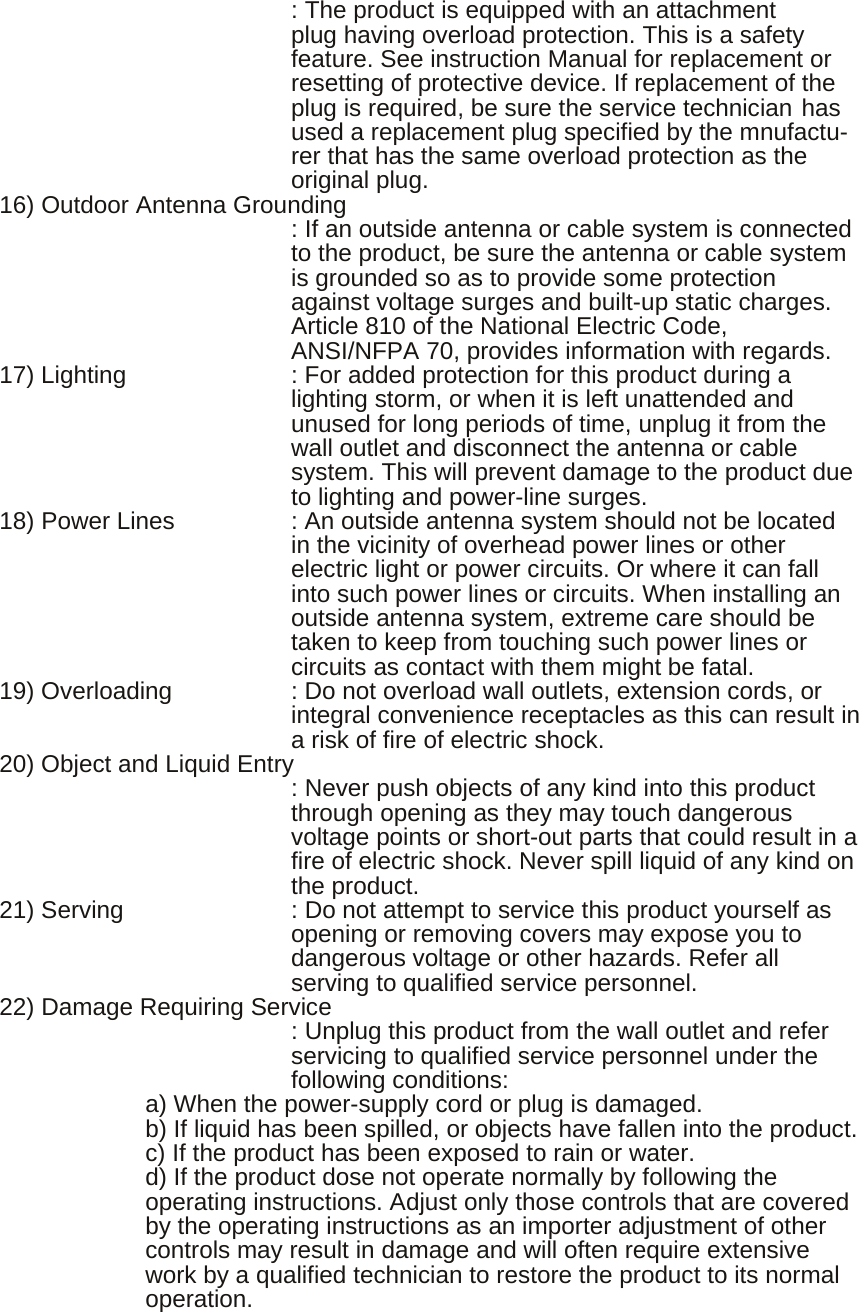           : The product is equipped with an attachment   plug having overload protection. This is a safety feature. See instruction Manual for replacement or resetting of protective device. If replacement of the plug is required, be sure the service technician has used a replacement plug specified by the mnufactu-rer that has the same overload protection as the original plug. 16) Outdoor Antenna Grounding                   : If an outside antenna or cable system is connected   to the product, be sure the antenna or cable system is grounded so as to provide some protection against voltage surges and built-up static charges. Article 810 of the National Electric Code, ANSI/NFPA 70, provides information with regards. 17) Lighting      : For added protection for this product during a   lighting storm, or when it is left unattended and unused for long periods of time, unplug it from the wall outlet and disconnect the antenna or cable system. This will prevent damage to the product due to lighting and power-line surges. 18) Power Lines    : An outside antenna system should not be located   in the vicinity of overhead power lines or other electric light or power circuits. Or where it can fall into such power lines or circuits. When installing an outside antenna system, extreme care should be taken to keep from touching such power lines or circuits as contact with them might be fatal. 19) Overloading    : Do not overload wall outlets, extension cords, or   integral convenience receptacles as this can result in a risk of fire of electric shock. 20) Object and Liquid Entry                         : Never push objects of any kind into this product   through opening as they may touch dangerous voltage points or short-out parts that could result in a fire of electric shock. Never spill liquid of any kind on the product. 21) Serving  : Do not attempt to service this product yourself as opening or removing covers may expose you to dangerous voltage or other hazards. Refer all serving to qualified service personnel. 22) Damage Requiring Service                   : Unplug this product from the wall outlet and refer   servicing to qualified service personnel under the following conditions:         a) When the power-supply cord or plug is damaged.         b) If liquid has been spilled, or objects have fallen into the product.         c) If the product has been exposed to rain or water. d) If the product dose not operate normally by following the operating instructions. Adjust only those controls that are covered by the operating instructions as an importer adjustment of other controls may result in damage and will often require extensive work by a qualified technician to restore the product to its normal operation. 