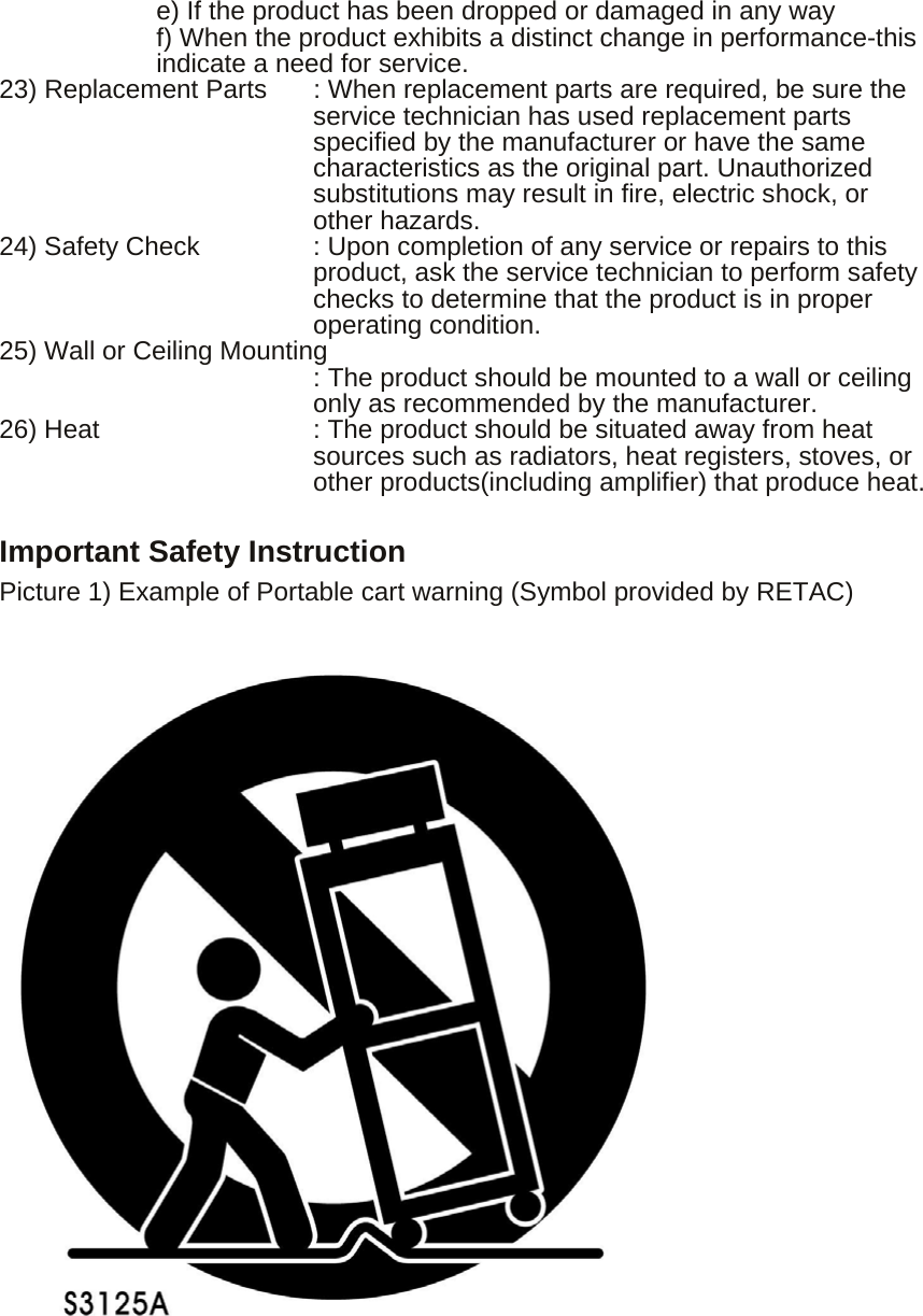         e) If the product has been dropped or damaged in any way f) When the product exhibits a distinct change in performance-this indicate a need for service. 23) Replacement Parts  : When replacement parts are required, be sure the   service technician has used replacement parts specified by the manufacturer or have the same characteristics as the original part. Unauthorized substitutions may result in fire, electric shock, or other hazards. 24) Safety Check  : Upon completion of any service or repairs to this product, ask the service technician to perform safety checks to determine that the product is in proper operating condition. 25) Wall or Ceiling Mounting                         : The product should be mounted to a wall or ceiling               only as recommended by the manufacturer. 26) Heat       : The product should be situated away from heat   sources such as radiators, heat registers, stoves, or other products(including amplifier) that produce heat.  Important Safety Instruction Picture 1) Example of Portable cart warning (Symbol provided by RETAC)                               