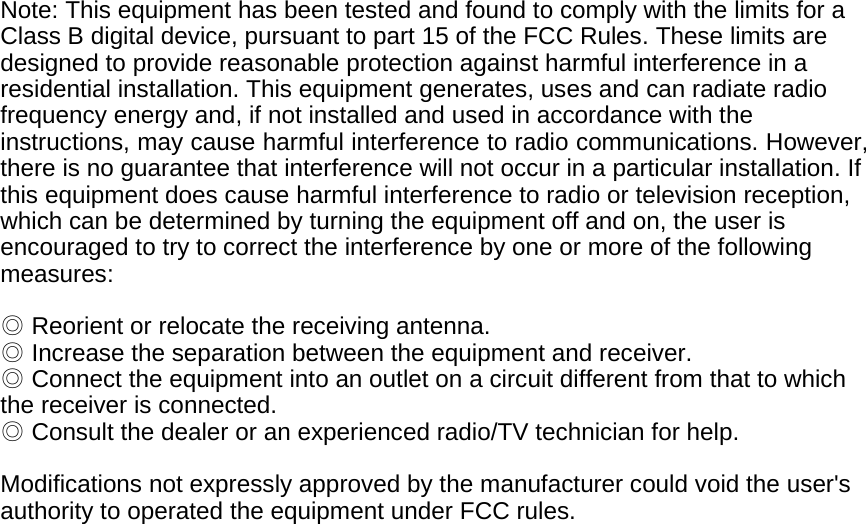  Note: This equipment has been tested and found to comply with the limits for a Class B digital device, pursuant to part 15 of the FCC Rules. These limits are designed to provide reasonable protection against harmful interference in a residential installation. This equipment generates, uses and can radiate radio frequency energy and, if not installed and used in accordance with the instructions, may cause harmful interference to radio communications. However, there is no guarantee that interference will not occur in a particular installation. If this equipment does cause harmful interference to radio or television reception, which can be determined by turning the equipment off and on, the user is encouraged to try to correct the interference by one or more of the following measures:   ◎ Reorient or relocate the receiving antenna.   ◎ Increase the separation between the equipment and receiver.   ◎ Connect the equipment into an outlet on a circuit different from that to which the receiver is connected.   ◎ Consult the dealer or an experienced radio/TV technician for help.    Modifications not expressly approved by the manufacturer could void the user&apos;s authority to operated the equipment under FCC rules.             