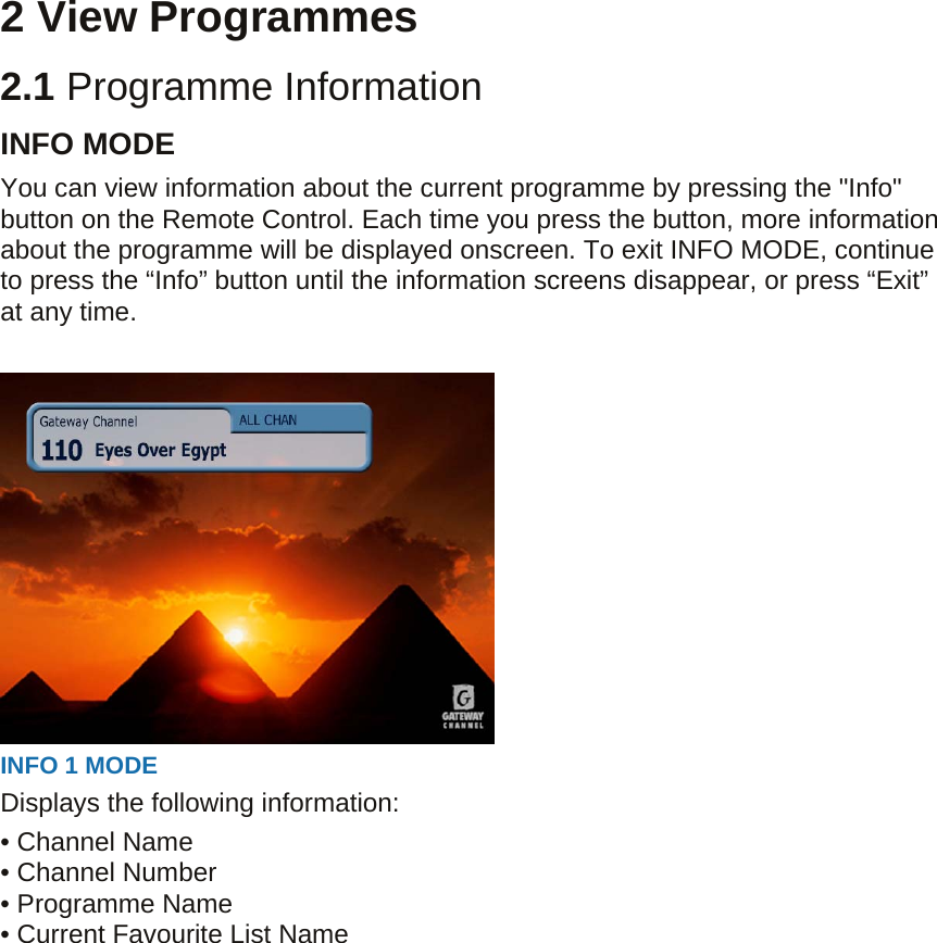  2 View Programmes 2.1 Programme Information INFO MODE You can view information about the current programme by pressing the &quot;Info&quot; button on the Remote Control. Each time you press the button, more information about the programme will be displayed onscreen. To exit INFO MODE, continue to press the “Info” button until the information screens disappear, or press “Exit” at any time.   INFO 1 MODE   Displays the following information: • Channel Name • Channel Number • Programme Name   • Current Favourite List Name  