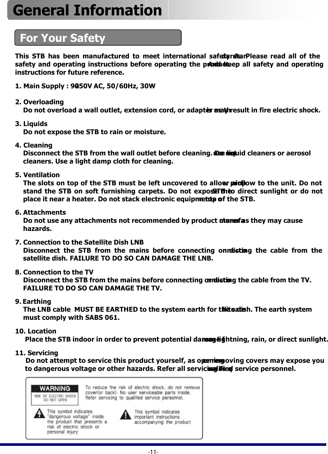 For Your Safety-11-This STB has been manufactured to meet international safety standards. Please read all of the safety and operating instructions before operating the product. And keep all safety and operating instructions for future reference. 1. Main Supply : 90-250V AC, 50/60Hz, 30W2. Overloading Do not overload a wall outlet, extension cord, or adapter as this may result in fire electric shock.3. LiquidsDo not expose the STB to rain or moisture. 4. Cleaning Disconnect the STB from the wall outlet before cleaning. Do not use liquid cleaners or aerosolcleaners. Use a light damp cloth for cleaning. 5. Ventilation The slots on top of the STB must be left uncovered to allow proper airflow to the unit. Do notstand the STB on soft furnishing carpets. Do not expose the STB to direct sunlight or do notplace it near a heater. Do not stack electronic equipments on top of the STB. 6. AttachmentsDo not use any attachments not recommended by product manufacturer as they may causehazards. 7. Connection to the Satellite Dish LNBDisconnect the STB from the mains before connecting or disconnecting the cable from thesatellite dish. FAILURE TO DO SO CAN DAMAGE THE LNB.8. Connection to the TVDisconnect the STB from the mains before connecting or disconnecting the cable from the TV.FAILURE TO DO SO CAN DAMAGE THE TV. 9. Earthing The LNB cable  MUST BE EARTHED to the system earth for the satellite dish. The earth systemmust comply with SABS 061.10. Location Place the STB indoor in order to prevent potential damage from lightning, rain, or direct sunlight. 11. Servicing Do not attempt to service this product yourself, as openingor removing covers may expose youto dangerous voltage or other hazards. Refer all servicing to qualified service personnel. General Information 