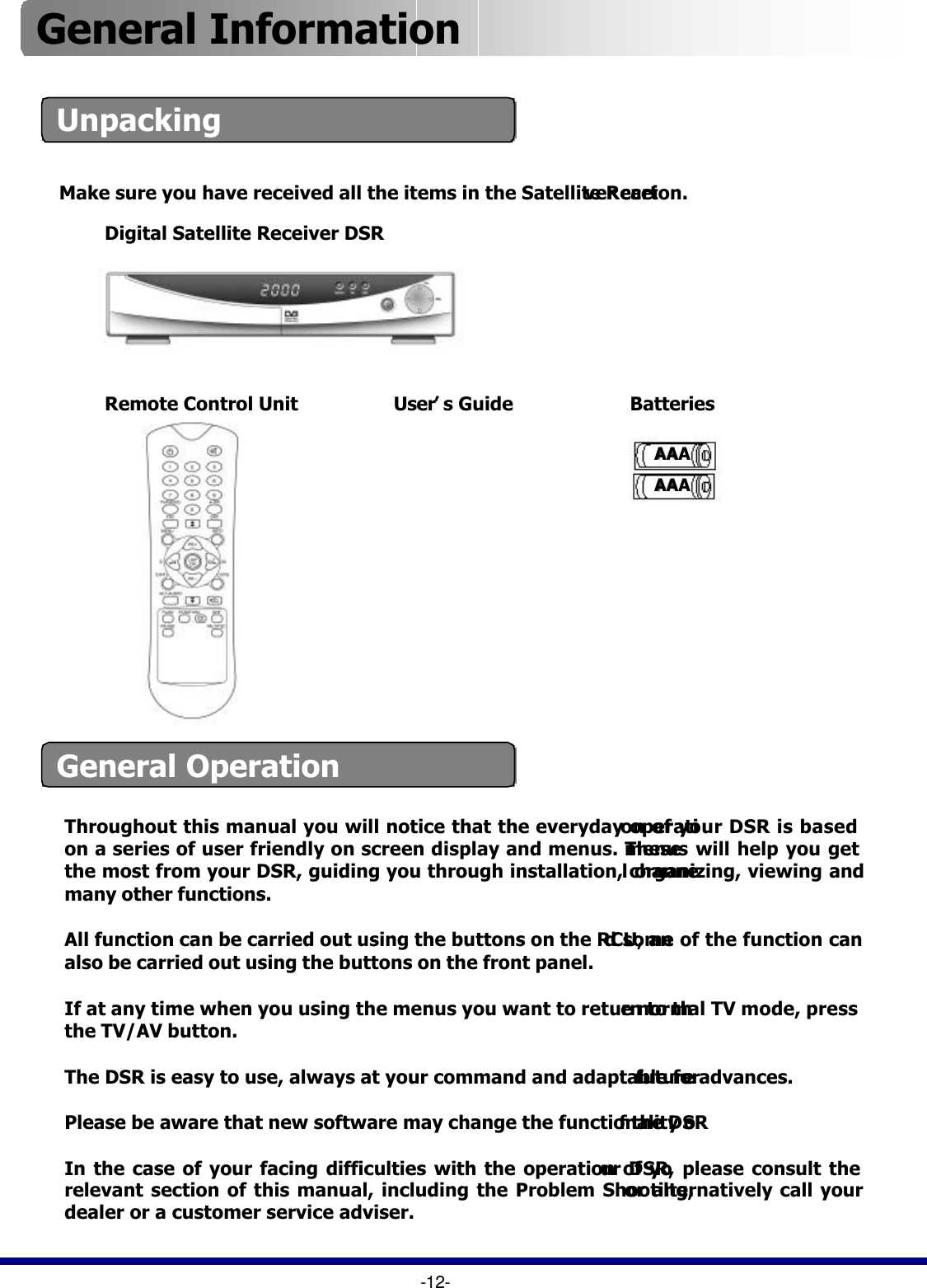 UnpackingThroughout this manual you will notice that the everyday operation of your DSR is based on a series of user friendly on screen display and menus. These menus will help you get the most from your DSR, guiding you through installation, channel organizing, viewing and many other functions.All function can be carried out using the buttons on the RCU, and some of the function can also be carried out using the buttons on the front panel.If at any time when you using the menus you want to return to the normal TV mode, press the TV/AV button.The DSR is easy to use, always at your command and adaptable forfuture advances.Please be aware that new software may change the functionality of the DSRIn the case of your facing difficulties with the operation of your DSR, please consult the relevant section of this manual, including the Problem Shooting,or alternatively call your dealer or a customer service adviser. -12-General Operation Make sure you have received all the items in the Satellite Receiver carton. Digital Satellite Receiver DSRRemote Control Unit AAAAAAAAAAAABatteriesUser’s GuideGeneral Information 