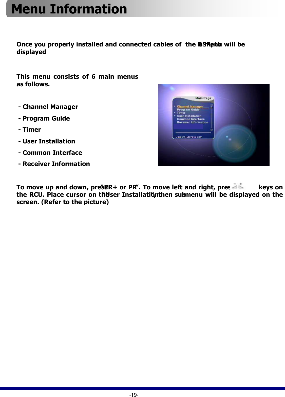 To move up and down, press “PR+ or PR-”. To move left and right, press           keys on the RCU. Place cursor on the “User Installation”, then sub-menu will be displayed on the screen. (Refer to the picture)-19-This menu consists of 6 main menus as follows.-Channel Manager-Program Guide-Timer-User Installation-Common Interface-Receiver InformationOnce you properly installed and connected cables of  the DSR, the menu will be displayedMenu Information 