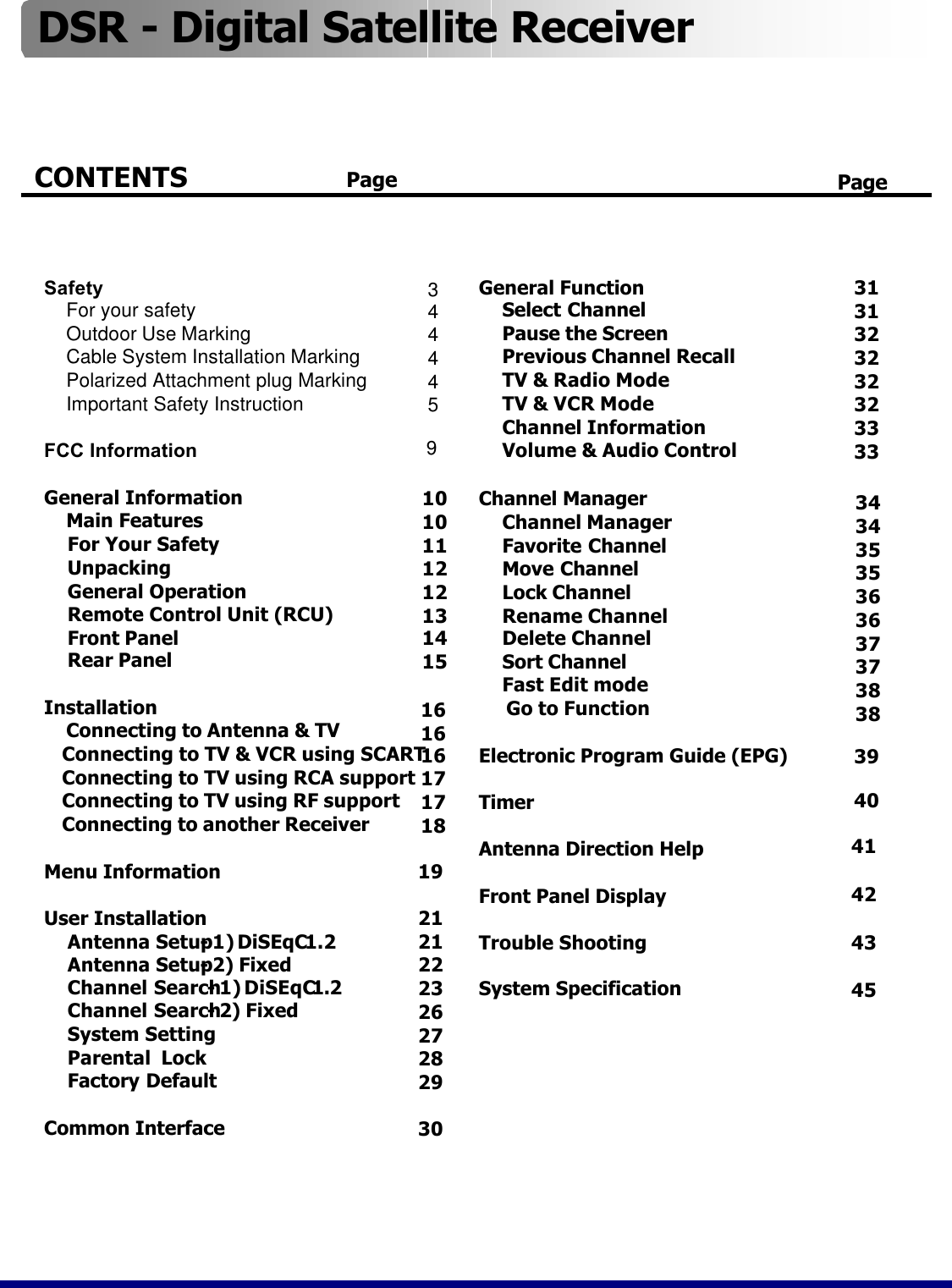 Channel ManagerChannel ManagerFavorite ChannelMove ChannelLock ChannelRename ChannelDelete ChannelSort ChannelFast Edit modeGo to FunctionElectronic Program Guide (EPG)TimerAntenna Direction HelpFront Panel DisplayTrouble ShootingSystem Specification34343535363637373838394041DSR -Digital Satellite ReceiverCONTENTS        Page Page19212122232627282930General FunctionSelect ChannelPause the ScreenPrevious Channel RecallTV &amp; Radio ModeTV &amp; VCR ModeChannel InformationVolume &amp; Audio Control3131323232323333SafetyFor your safetyOutdoor Use MarkingCable System Installation MarkingPolarized Attachment plug MarkingImportant Safety InstructionFCC InformationGeneral InformationMain Features For Your SafetyUnpackingGeneral Operation Remote Control Unit (RCU)Front PanelRear PanelInstallationConnecting to Antenna &amp; TVConnecting to TV &amp; VCR using SCART Connecting to TV using RCA supportConnecting to TV using RF supportConnecting to another ReceiverMenu InformationUser InstallationAntenna Setup -1)DiSEqC1.2   Antenna Setup -2) FixedChannel Search -1)DiSEqC1.2Channel Search -2) FixedSystem Setting Parental  LockFactory DefaultCommon Interface10101112121314151616161717184243453444459