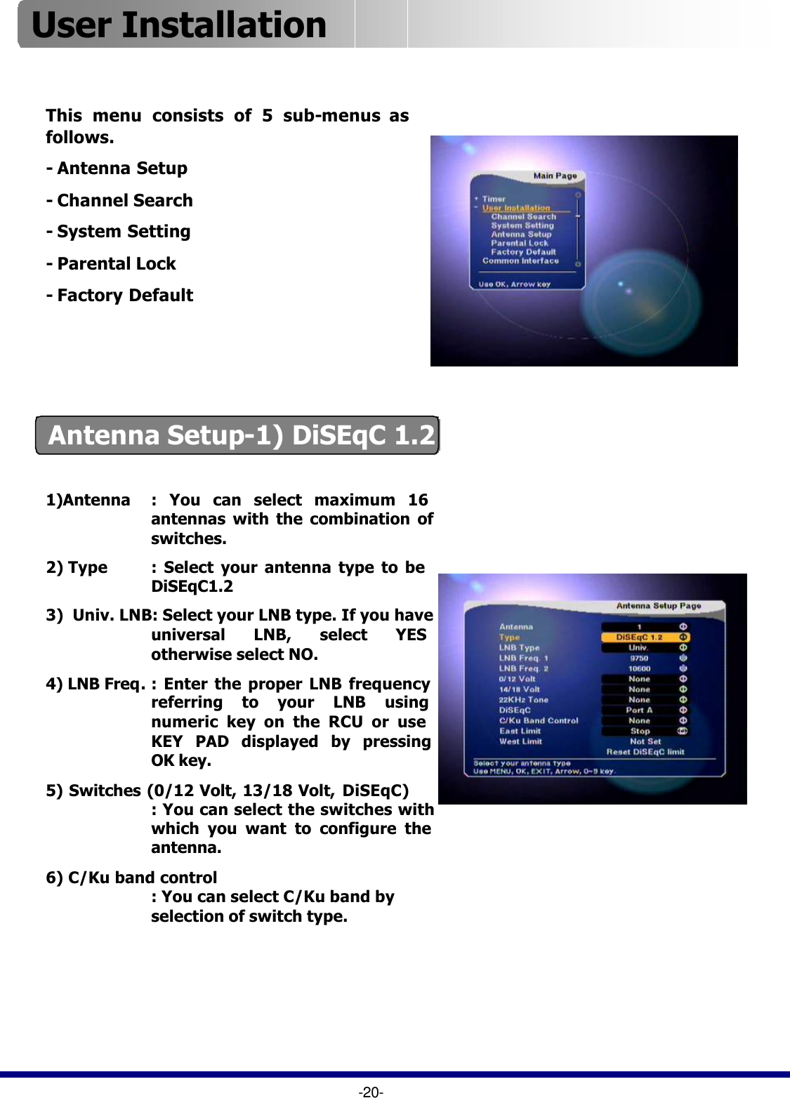 This menu consists of 5 sub-menus as follows.-Antenna Setup-Channel Search-System Setting-Parental Lock-Factory Default-20-Antenna Setup-1) DiSEqC 1.21)Antenna : You can select maximum 16    antennas with the combination of switches.2) Type : Select your antenna type to be  DiSEqC1.23)  Univ. LNB: Select your LNB type. If you have universal LNB, select YES otherwise select NO.4) LNB Freq.: Enter the proper LNB frequency referring to your LNB using numeric key on the RCU or use KEY PAD displayed by pressing OK key.5) Switches (0/12 Volt, 13/18 Volt, DiSEqC): You can select the switches with which you want to configure the antenna.6) C/Ku band control: You can select C/Ku band by selection of switch type.User Installation 