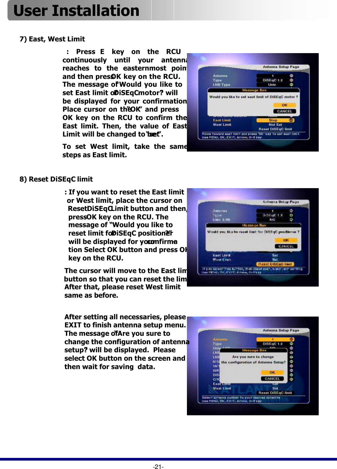 -21-7) East, West Limit: Press E  key on the RCU continuously until your antenna reaches to the easternmost point and then press OK key on the RCU.  The message of “Would you like to set East limit of DiSEqC motor?”will be displayed for your confirmation. Place cursor on the “OK”and press OK key on the RCU to confirm the East limit. Then, the value of East Limit will be changed to be “set”.To set West limit, take the same steps as East limit.8) Reset DiSEqC limit: If you want to reset the East limitor West limit, place the cursor on ResetDiSEqCLimit button and then, press OK key on the RCU. The message of “Would you like to reset limit for DiSEqC positioner?”will be displayed for your confirma-tion. Select OK button and press OK key on the RCU.The cursor will move to the East limit button so that you can reset the limit.  After that, please reset West limit same as before.After setting all necessaries, please EXIT to finish antenna setup menu.  The message of “Are you sure to change the configuration of antenna setup?”will be displayed.  Please select OK button on the screen and then wait for saving  data.User Installation 