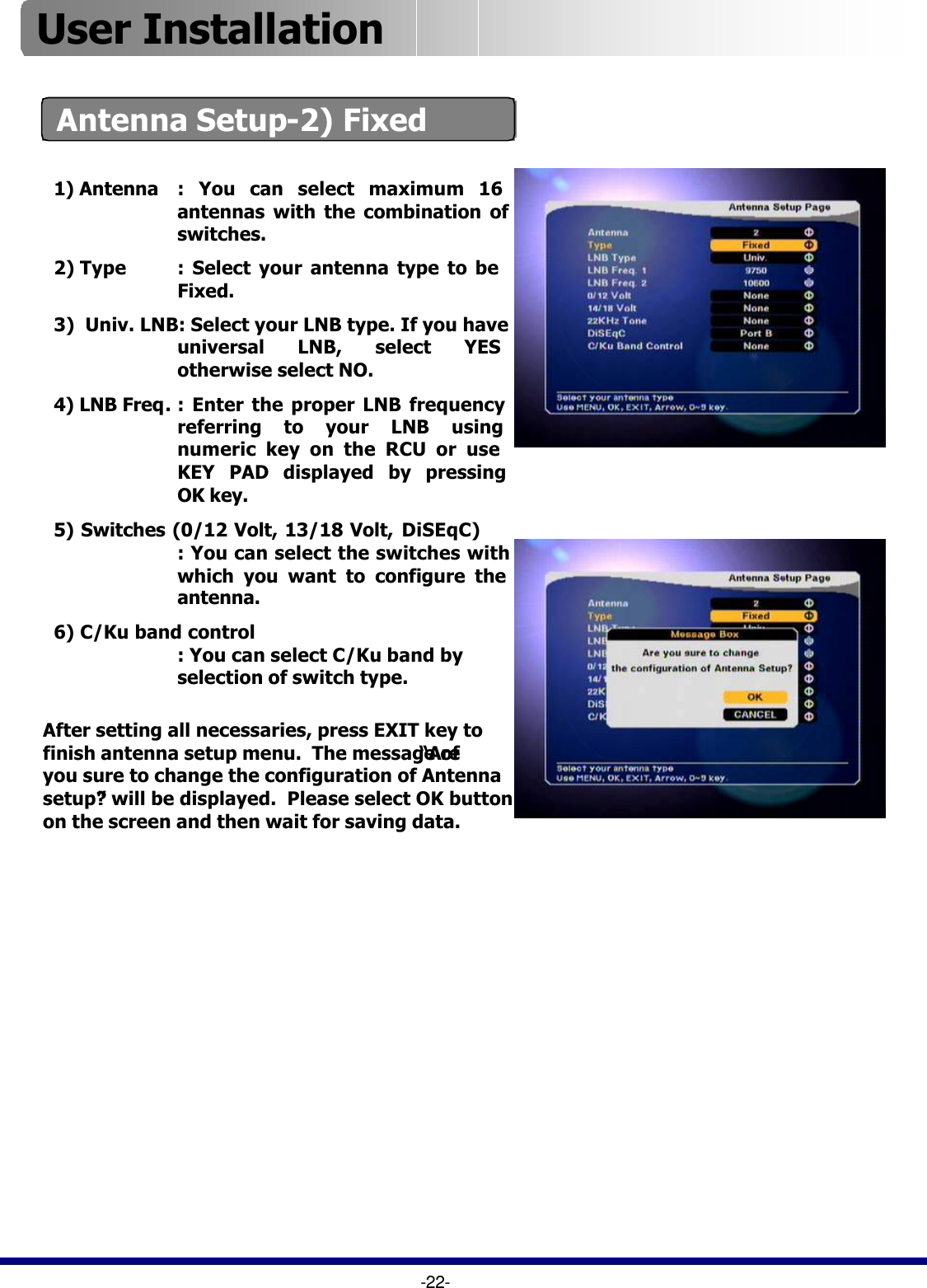 Antenna Setup-2) Fixed-22-1) Antenna : You can select maximum 16 antennas with the combination of switches.2) Type : Select your antenna type to be  Fixed.3)  Univ. LNB: Select your LNB type. If you have universal LNB, select YES otherwise select NO.4) LNB Freq.: Enter the proper LNB frequency referring to your LNB using numeric key on the RCU or use KEY PAD displayed by pressing OK key.5) Switches (0/12 Volt, 13/18 Volt, DiSEqC): You can select the switches with which you want to configure the antenna.6) C/Ku band control: You can select C/Ku band by selection of switch type.After setting all necessaries, press EXIT key to finish antenna setup menu.  The message of “Are you sure to change the configuration of Antenna setup?”will be displayed.  Please select OK button on the screen and then wait for saving data.User Installation 