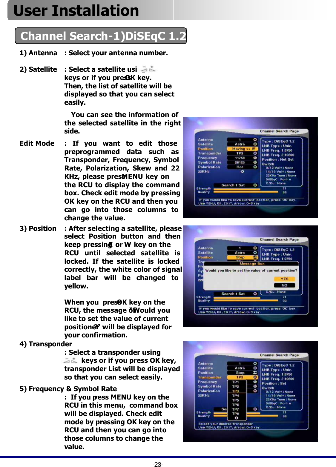 4) Transponder: Select a transponder using          keys or if you press OK key, transponder List will be displayed so that you can select easily.1) Antenna : Select your antenna number.Channel Search-1)DiSEqC 1.2 -23-3) Position : After selecting a satellite, please select Position button and then keep pressing Eor Wkey on the RCU until selected satellite is locked. If the satellite is locked correctly, the white color of signal label bar will be changed to yellow.2) Satellite : Select a satellite using  keys or if you press OK key. Then, the list of satellite will be displayed so that you can select easily.  You can see the information of    the selected satellite in the right side.Edit Mode : If you want to edit those preprogrammed data such as Transponder, Frequency, Symbol Rate, Polarization, Skew and 22 KHz, please press MENU key on the RCU to display the command box. Check edit mode by pressing OK key on the RCU and then you can go into those columns to change the value.When you  press OK key on the RCU, the message of “Would you like to set the value of current positioner?”will be displayed for your confirmation. 5) Frequency &amp; Symbol Rate:  If you press MENU key on the RCU in this menu,  command box will be displayed. Check edit mode by pressing OK key on the RCU and then you can go into those columns to change the value.User Installation 