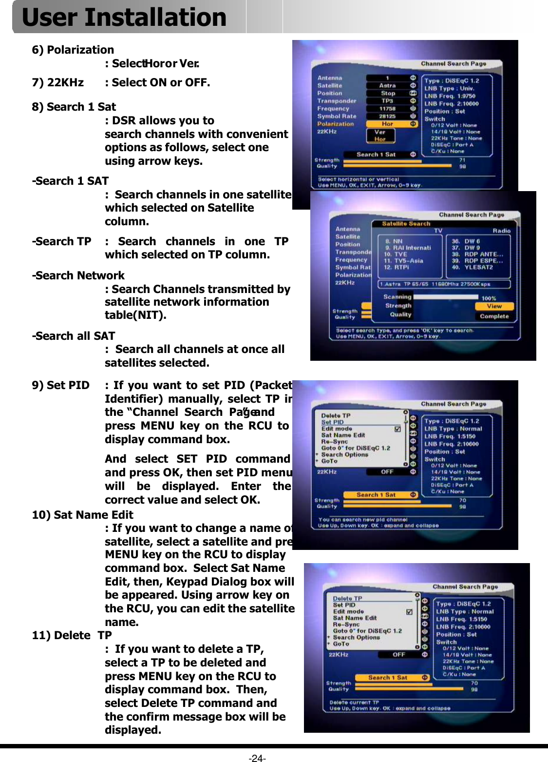 -24-8) Search 1 Sat: DSR allows you to search channels with convenient options as follows, select one using arrow keys.-Search 1 SAT:  Search channels in one satellite which selected on Satellite column.-Search TP : Search channels in one TP which selected on TP column.-Search Network: Search Channels transmitted by satellite network information table(NIT).-Search all SAT:  Search all channels at once all satellites selected.6) Polarization: Select Hor or Ver.11) Delete  TP:  If you want to delete a TP, select a TP to be deleted and press MENU key on the RCU to display command box.  Then, select Delete TP command and the confirm message box will be displayed.9) Set PID :If you want to set PID (Packet Identifier) manually, select TP in the “Channel Search Page”and press MENU key on the RCU to display command box.And select SET PID command and press OK, then set PID menu will be displayed. Enter the correct value and select OK.10) Sat Name Edit: If you want to change a name of satellite, select a satellite and press MENU key on the RCU to display command box.  Select Sat Name Edit, then, Keypad Dialog box will be appeared. Using arrow key on the RCU, you can edit the satellite name. 7) 22KHz : Select ON or OFF.User Installation 