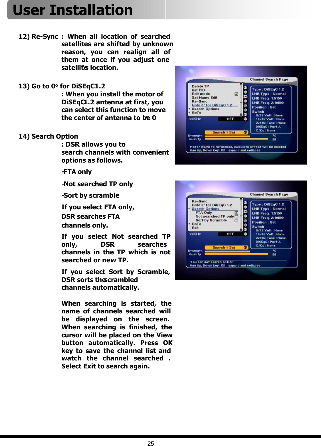 -25-14) Search Option: DSR allows you to search channels with convenient options as follows.-FTA only-Not searched TP only-Sort by scrambleIf you select FTA only, DSR searches FTAchannels only.If you select Not searched TP only, DSR searches channels in the TP which is not searched or new TP.If you select Sort by Scramble, DSR sorts the scrambled channels automatically.When searching is started, the name of channels searched will be displayed on the screen. When searching is finished, the cursor will be placed on the View button automatically. Press OK key to save the channel list and watch the channel searched . Select Exit to search again.12) Re-Sync :  When all location of searched satellites are shifted by unknown reason, you can realign all of them at once if you adjust one satellite’s location.13) Go to 0ofor DiSEqC1.2: When you install the motor of DiSEqC1.2 antenna at first, you can select this function to move the center of antenna to be 0oUser Installation 