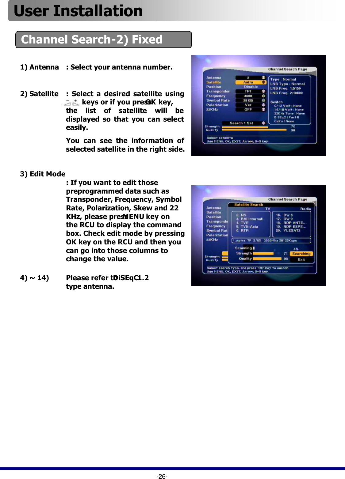 1) Antenna : Select your antenna number.Channel Search-2) Fixed -26-2) Satellite : Select a desired satellite using 56 keys or if you press OK key, the list of satellite will be displayed so that you can select easily.  You can see the information of selected satellite in the right side.3) Edit Mode: If you want to edit those preprogrammed data such as Transponder, Frequency, Symbol Rate, Polarization, Skew and 22 KHz, please press MENU key on the RCU to display the command box. Check edit mode by pressing OK key on the RCU and then you can go into those columns to change the value.4) ~ 14) Please refer to DiSEqC 1.2 type antenna. User Installation 