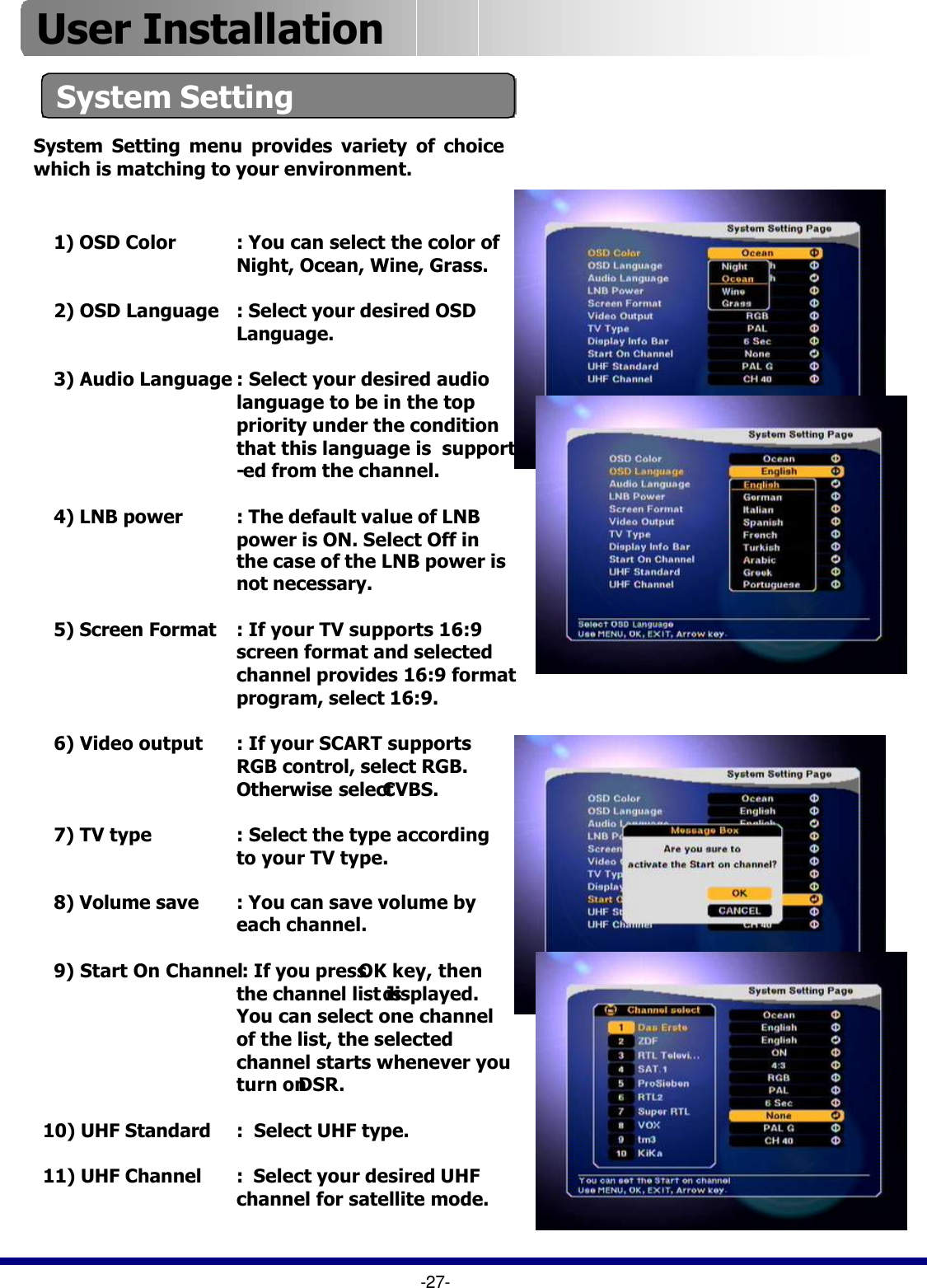 1) OSD Color :You can select the color of Night, Ocean, Wine, Grass.2) OSD Language : Select your desired OSD Language.3) Audio Language : Select your desired audio language to be in the top priority under the condition that this language is  support -ed from the channel.4) LNB power : The default value of LNB power is ON. Select Off in the case of the LNB power is not necessary.5) Screen Format : If your TV supports 16:9 screen format and selected  channel provides 16:9 format program, select 16:9.  6) Video output : If your SCART supports      RGB control, select RGB. Otherwise select CVBS.  7) TV type : Select the type according to your TV type. 8) Volume save : You can save volume by each channel.9) Start On Channel: If you press OK key, then the channel list isdisplayed.  You can select one channel of the list, the selected channel starts whenever you turn onDSR.10) UHF Standard :  Select UHF type.11) UHF Channel :  Select your desired UHF channel for satellite mode.                                    System SettingSystem Setting menu provides variety of choice which is matching to your environment.-27-User Installation 