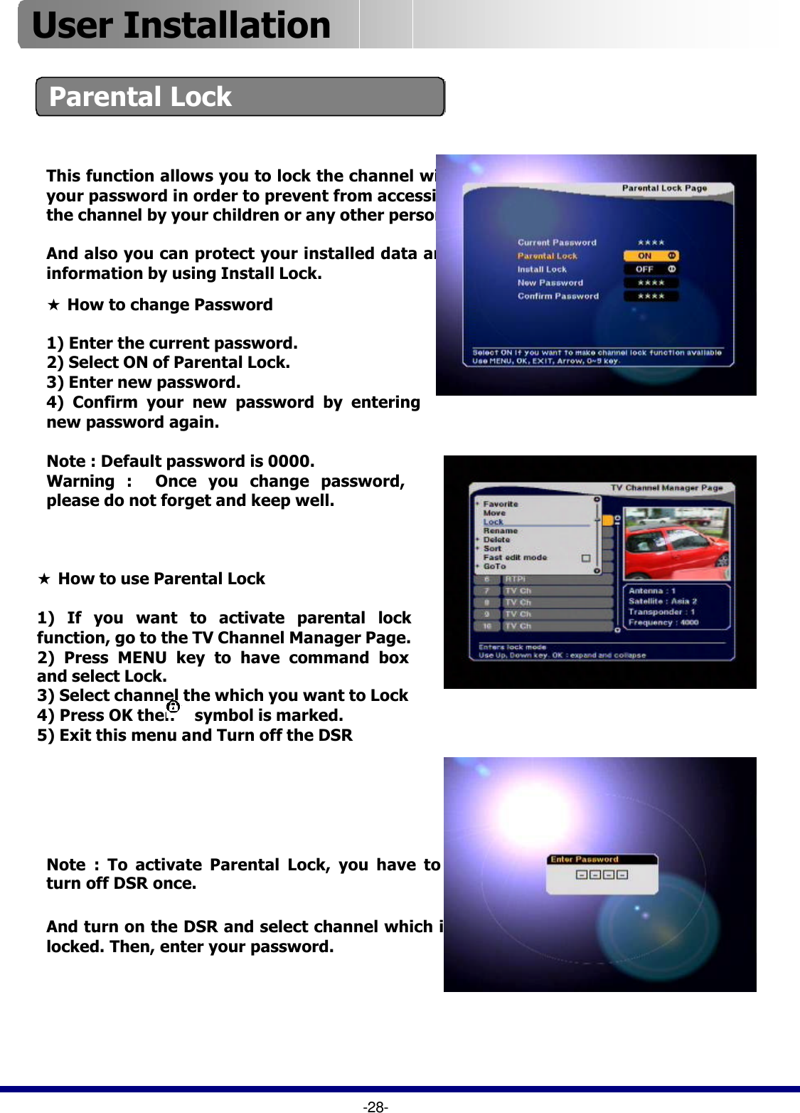 ★How to use Parental Lock1) If you want to activate parental lock function, go to the TV Channel Manager Page.2) Press MENU key to have command box and select Lock.3) Select channel the which you want to Lock4) Press OK then     symbol is marked.5) Exit this menu and Turn off the DSRParental LockThis function allows you to lock the channel with your password in order to prevent from accessing the channel by your children or any other person.And also you can protect your installed data and information by using Install Lock.And turn on the DSR and select channel which is locked. Then, enter your password.Note : To activate Parental Lock, you have to turn off DSR once. -28-★How to change Password1) Enter the current password.2) Select ON of Parental Lock.3) Enter new password.4) Confirm your new password by entering new password again.  Note : Default password is 0000.Warning :  Once you change password, please do not forget and keep well.User Installation 