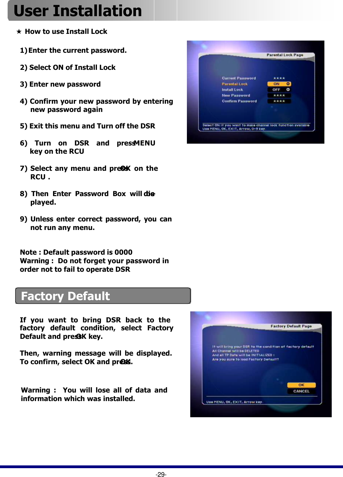 1) Enter the current password.2) Select ON of Install Lock3) Enter new password4) Confirm your new password by enteringnew password again  5) Exit this menu and Turn off the DSR6) Turn on DSR and press MENUkey on the RCU7) Select any menu and press OK  on theRCU .8) Then Enter Password Box will be dis-played.9) Unless enter correct password, you cannot run any menu. Note : Default password is 0000Warning :  Do not forget your password in order not to fail to operate DSR★How to use Install LockFactory DefaultIf you want to bring DSR back to the factory default condition, select Factory Default and press OK key.Then, warning message will be displayed. To confirm, select OK and press OK.Warning :  You will lose all of data and information which was installed.  -29-User Installation 