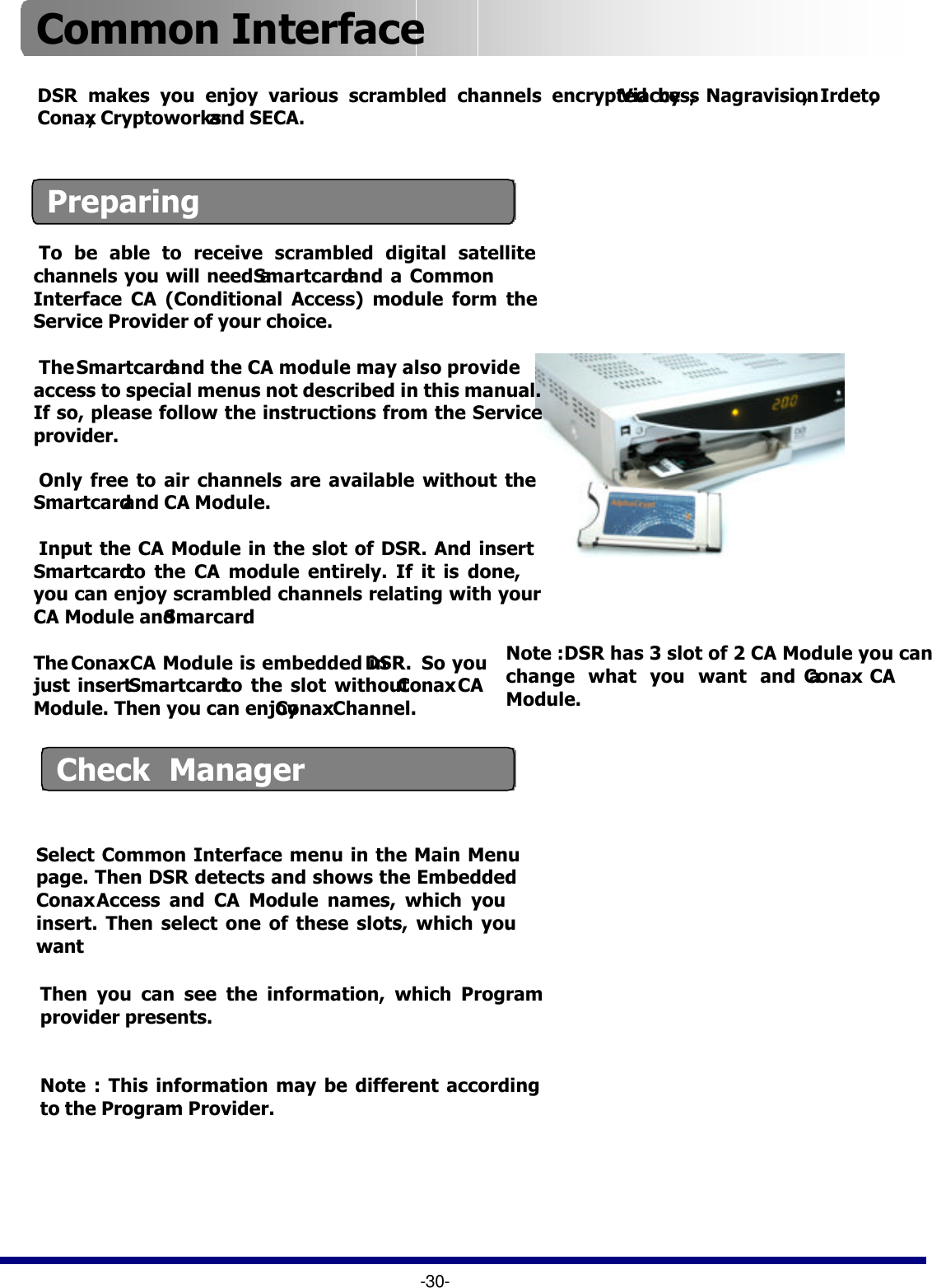 Check  ManagerDSR makes you enjoy various scrambled channels encrypted by Viaccess,  Nagravision,  Irdeto, Conax, Cryptoworks and SECA.Preparing-30-Common Interface Select Common Interface menu in the Main Menu page. Then DSR detects and shows the Embedded ConaxAccess and CA Module names, which you insert. Then select one of these slots, which you want To be able to receive scrambled digital satellite channels you will need a Smartcardand a Common Interface CA (Conditional Access) module form the Service Provider of your choice. TheSmartcardand the CA module may also provide access to special menus not described in this manual. If so, please follow the instructions from the Service provider.Only free to air channels are available without the Smartcard and CA Module.Input the CA Module in the slot of DSR. And insert Smartcard to the CA module entirely. If it is done, you can enjoy scrambled channels relating with your CA Module and Smarcard.  The ConaxCA Module is embedded in DSR. So you just insert Smartcard to the slot without ConaxCA Module. Then you can enjoy ConaxChannel.Note :DSR has 3 slot of 2 CA Module you can change what you want and a Conax CA Module.Then you can see the information, which Program provider presents.  Note : This information may be different according to the Program Provider.