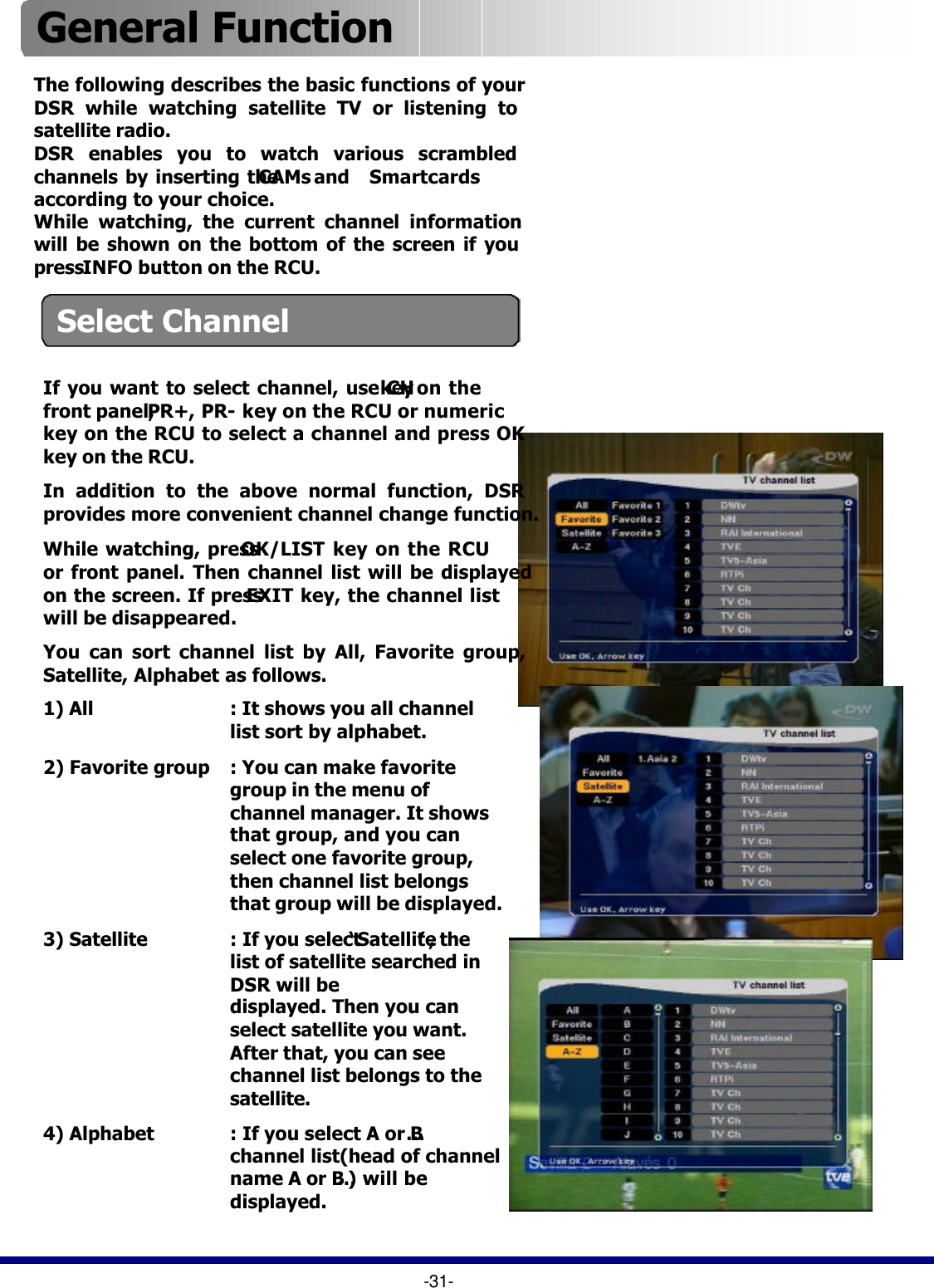 General Function If you want to select channel, use CHkey on the front panel, PR+, PR-key on the RCU or numeric key on the RCU to select a channel and press OK key on the RCU.In addition to the above normal function, DSR provides more convenient channel change function.While watching, press OK/LIST key on the RCU or front panel. Then channel list will be displayed on the screen. If press EXIT key, the channel list will be disappeared.You can sort channel list by All, Favorite group, Satellite, Alphabet as follows.1) All : It shows you all channel list sort by alphabet.2) Favorite group : You can make favorite group in the menu of channel manager. It shows that group, and you can select one favorite group, then channel list belongs that group will be displayed.3) Satellite : If you select ‘Satellite’, the list of satellite searched in DSR will be displayed. Then you can select satellite you want. After that, you can see channel list belongs to the satellite.4) Alphabet : If you select A or B…channel list(head of channel name A or B…) will be displayed.The following describes the basic functions of your DSR while watching satellite TV or listening to satellite radio.DSR enables you to watch various scrambled channels by inserting the CAMsand   Smartcardsaccording to your choice.While watching, the current channel information will be shown on the bottom of the screen if you press INFO button on the RCU.-31-Select Channel