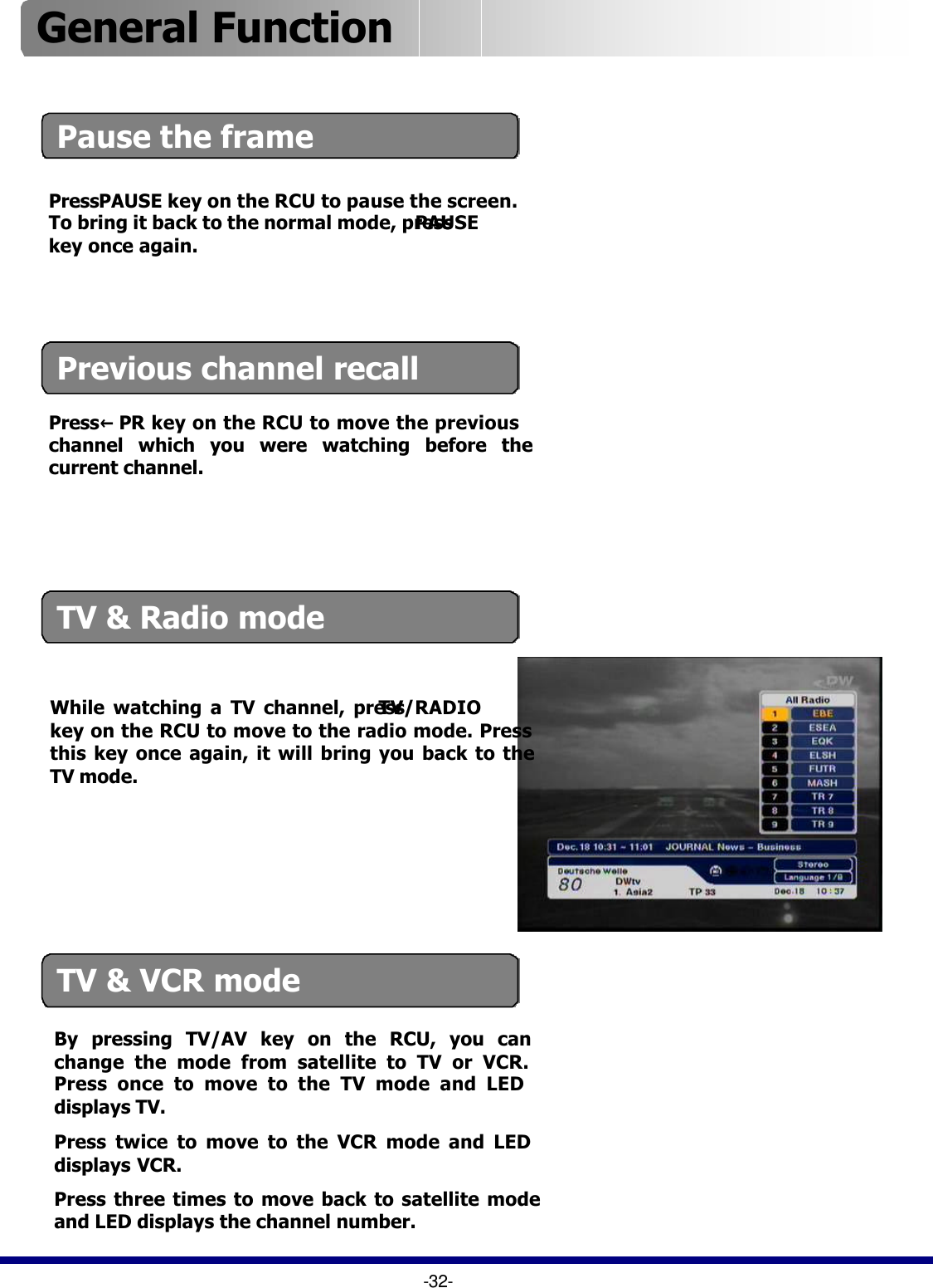 Pause the frame  Previous channel recallPress PAUSE key on the RCU to pause the screen. To bring it back to the normal mode, pressPAUSEkey once again.  Press ←PR key on the RCU to move the previous channel which you were watching before the current channel.TV &amp; Radio modeWhile watching a TV channel, press TV/RADIOkey on the RCU to move to the radio mode. Press this key once again, it will bring you back to the TV mode.TV &amp; VCR mode By pressing TV/AV key on the RCU, you can change the mode from satellite to TV or VCR. Press once to move to the TV mode and LED displays TV.Press twice to move to the VCR mode and LED displays VCR.Press three times to move back to satellite mode and LED displays the channel number.-32-General Function 