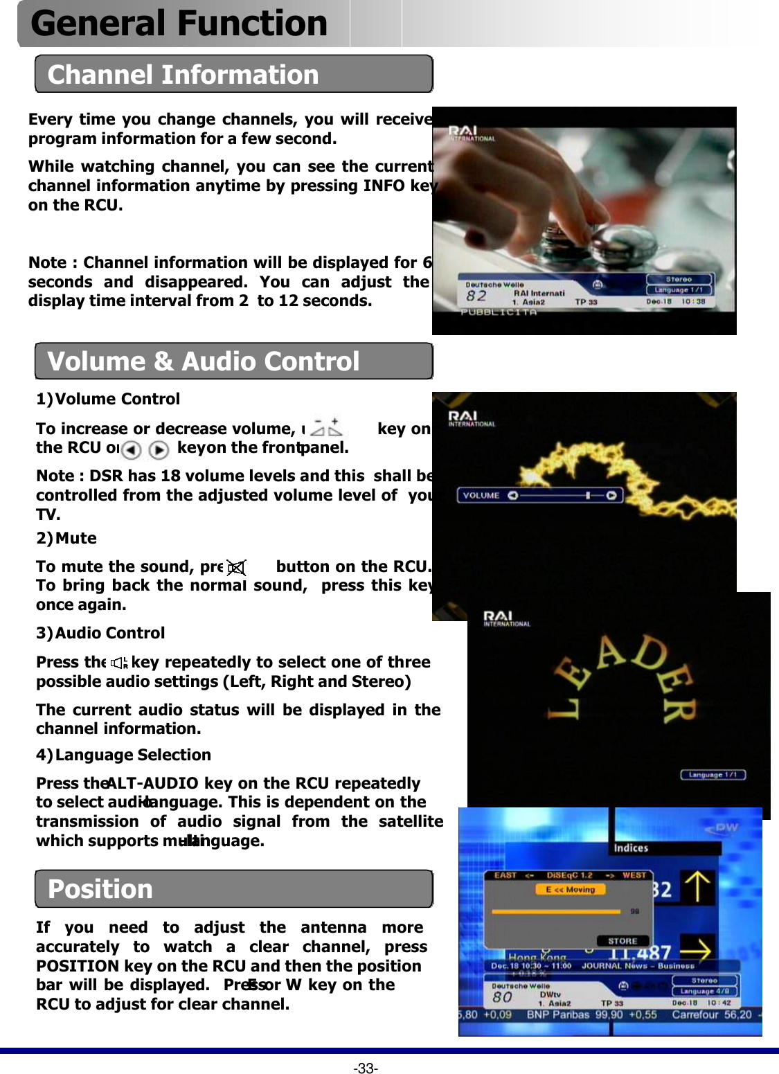 2) MuteTo mute the sound, press      button on the RCU. To bring back the normal sound,  press this key once again.3) Audio ControlPress the    key repeatedly to select one of three possible audio settings (Left, Right and Stereo) The current audio status will be displayed in the channel information.Channel InformationEvery time you change channels, you will receive program information for a few second.While watching channel, you can see the current channel information anytime by pressing INFO key on the RCU. Note : Channel information will be displayed for 6 seconds and disappeared. You can adjust the display time interval from 2  to 12 seconds.Volume &amp; Audio Control1) Volume ControlTo increase or decrease volume, use         key on  the RCU or             keyon the frontpanel.  Note : DSR has 18 volume levels and this  shall be controlled from the adjusted volume level of  your TV. 4) Language SelectionPress the ALT-AUDIO key on the RCU repeatedly to select audio-language. This is dependent on the transmission of audio signal from the satellite which supports multi-language.  -33-General Function PositionIf you need to adjust the antenna more accurately to watch a clear channel, press POSITION key on the RCU and then the position bar will be displayed.  PressEor Wkey on the RCU to adjust for clear channel. 